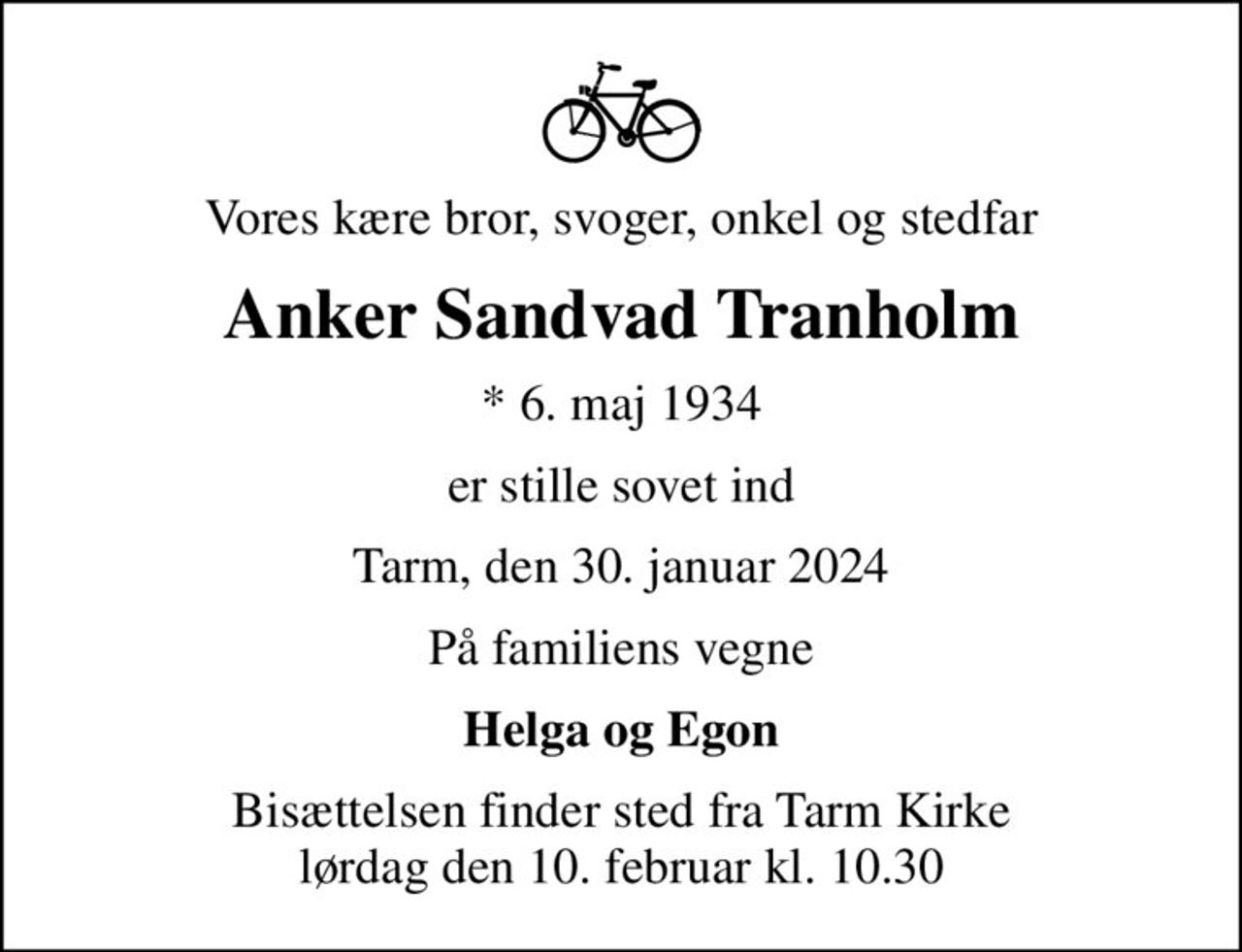 Vores kære bror, svoger, onkel og stedfar
Anker Sandvad Tranholm
* 6. maj 1934
er stille sovet ind
Tarm, den 30. januar 2024
På familiens vegne
Helga og Egon
Bisættelsen finder sted fra Tarm Kirke  lørdag den 10. februar kl. 10.30