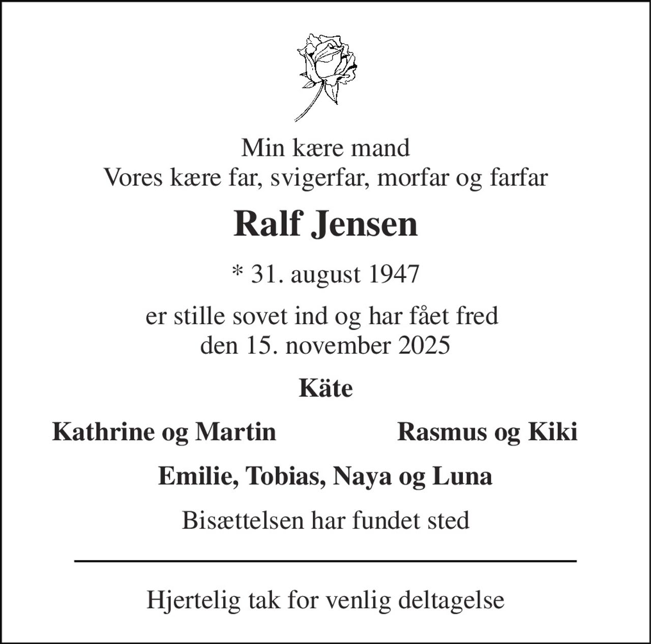 Min kære mand Vores kære far, svigerfar, morfar og farfar 
Ralf Jensen 
*​ 31. august 1947 
er stille sovet ind og har fået fred  den 15. november 2025 
Käte 
Kathrine og Martin 
Rasmus og Kiki 
Emilie, Tobias, Naya og Luna 
Bisættelsen har fundet sted 
Hjertelig tak for venlig deltagelse