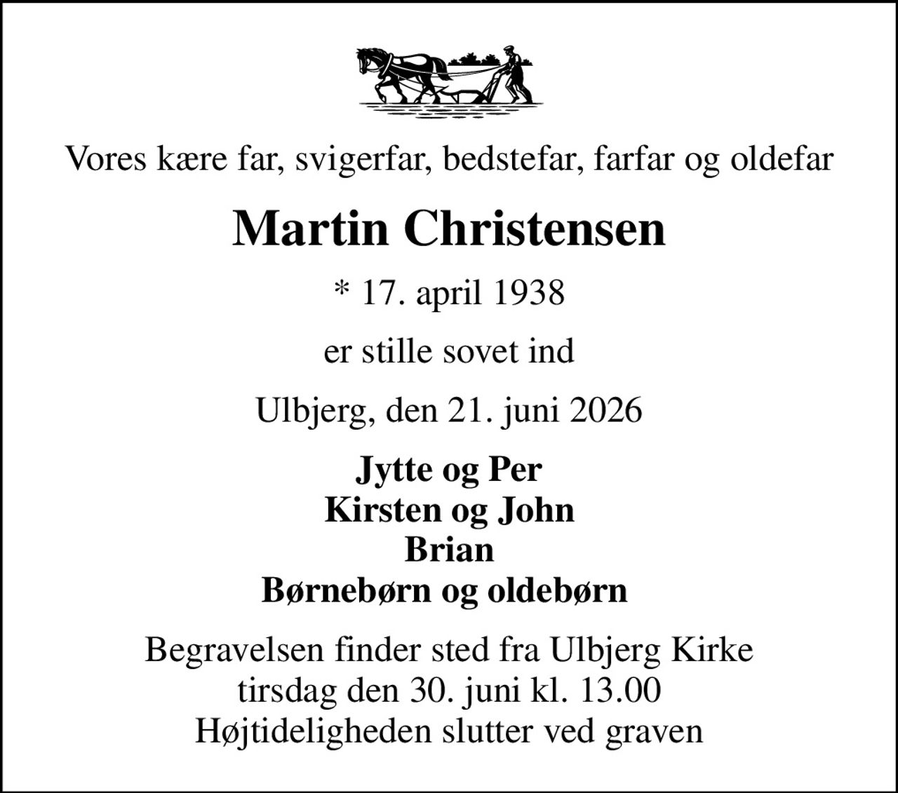 Vores kære far, svigerfar, bedstefar, farfar og oldefar
Martin Christensen
* 17. april 1938
er stille sovet ind
Ulbjerg, den 21. juni 2026
Jytte og Per Kirsten og John Brian Børnebørn og oldebørn 
Begravelsen finder sted fra Ulbjerg Kirke  tirsdag den 30. juni kl. 13.00  Højtideligheden slutter ved graven