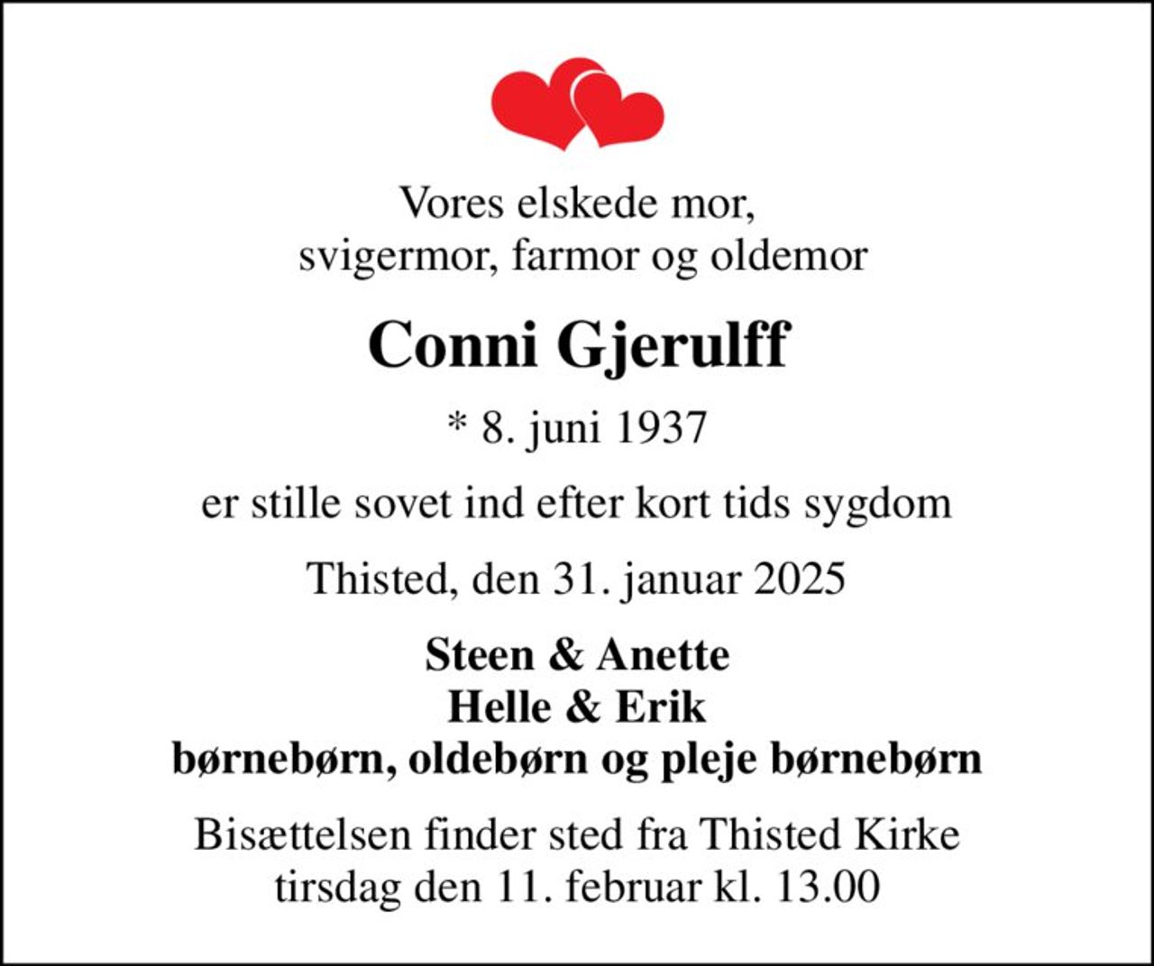 Vores elskede mor,  svigermor, farmor og oldemor
Conni Gjerulff
* 8. juni 1937
er stille sovet ind efter kort tids sygdom
Thisted, den 31. januar 2025
Steen & Anette Helle & Erik børnebørn, oldebørn og pleje børnebørn
Bisættelsen finder sted fra Thisted Kirke  tirsdag den 11. februar kl. 13.00