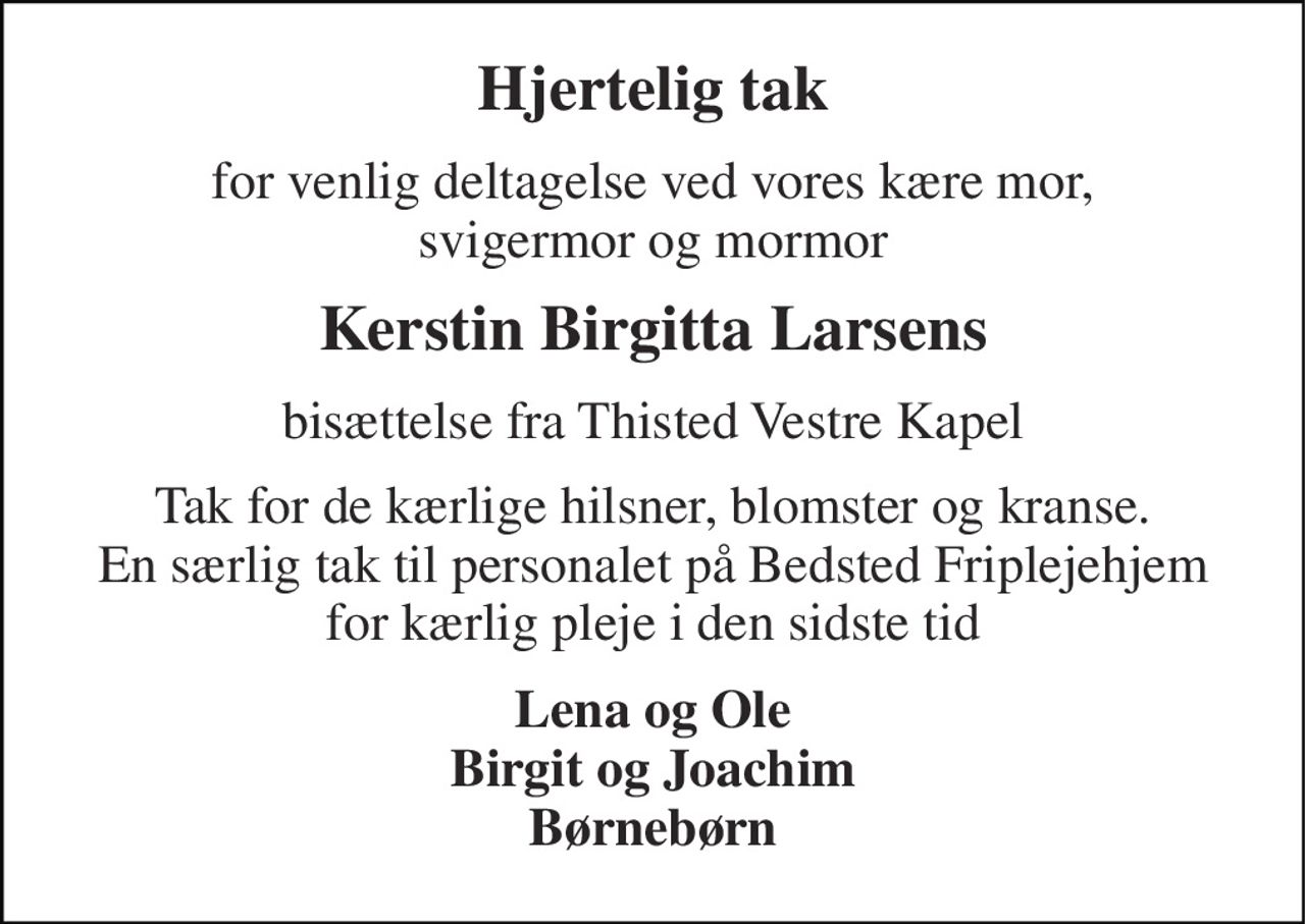 Hjertelig tak 
for venlig deltagelse ved vores kære mor, svigermor og mormor 
Kerstin Birgitta Larsens 
bisættelse fra Thisted Vestre Kapel 
Tak for de kærlige hilsner, blomster og kranse. En særlig tak til personalet på Bedsted Friplejehjem for kærlig pleje i den sidste tid 
Lena og Ole Birgit og Joachim Børnebørn