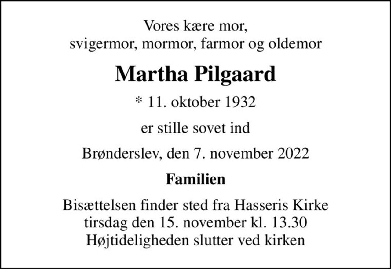 Vores kære mor, svigermor, mormor, farmor og oldemor
Martha Pilgaard
* 11. oktober 1932
er stille sovet ind
Brønderslev, den 7. november 2022
Familien
Bisættelsen finder sted fra Hasseris Kirke  tirsdag den 15. november kl. 13.30  Højtideligheden slutter ved kirken