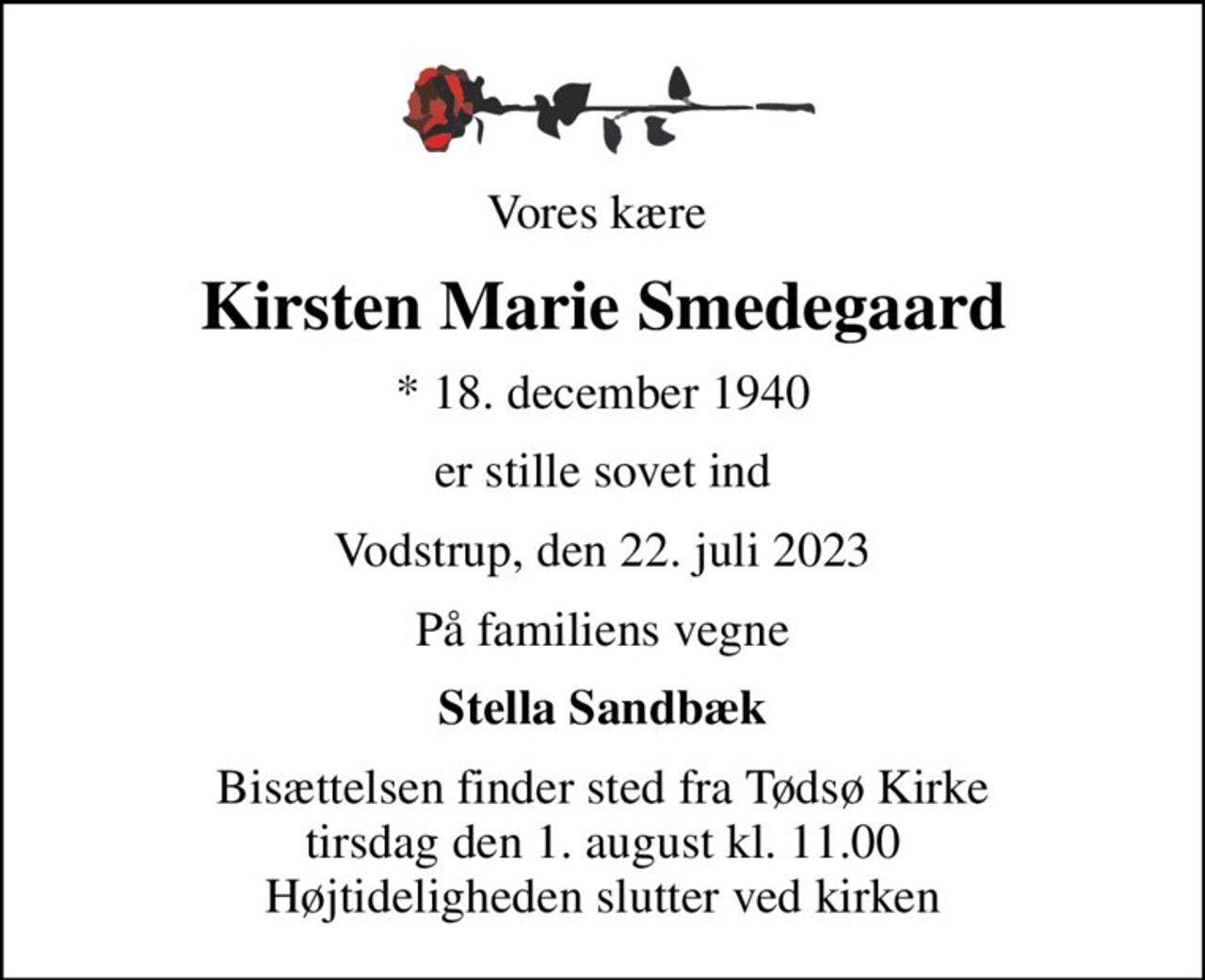 Vores kære 
Kirsten Marie Smedegaard
* 18. december 1940
er stille sovet ind
Vodstrup, den 22. juli 2023
På familiens vegne
Stella Sandbæk
Bisættelsen finder sted fra Tødsø Kirke  tirsdag den 1. august kl. 11.00  Højtideligheden slutter ved kirken