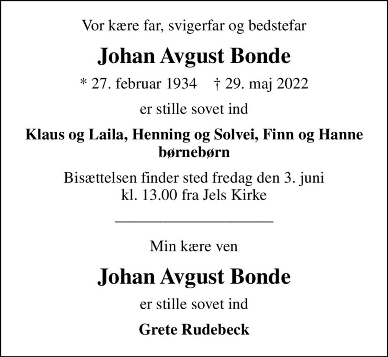Vor kære far, svigerfar og bedstefar
Johan Avgust Bonde
* 27. februar 1934    ✝ 29. maj 2022
er stille sovet ind
Klaus og Laila, Henning og Solvei, Finn og Hanne børnebørn
Bisættelsen finder sted fredag den 3. juni kl. 13.00 fra Jels Kirke
Min kære ven
Johan Avgust Bonde
er stille sovet ind
Grete Rudebeck