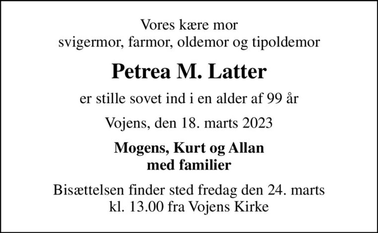 Vores kære mor svigermor, farmor, oldemor og tipoldemor
Petrea M. Latter
er stille sovet ind i en alder af 99 år
Vojens, den 18. marts 2023
Mogens, Kurt og Allan med familier
Bisættelsen finder sted fredag den 24. marts kl. 13.00 fra Vojens Kirke
