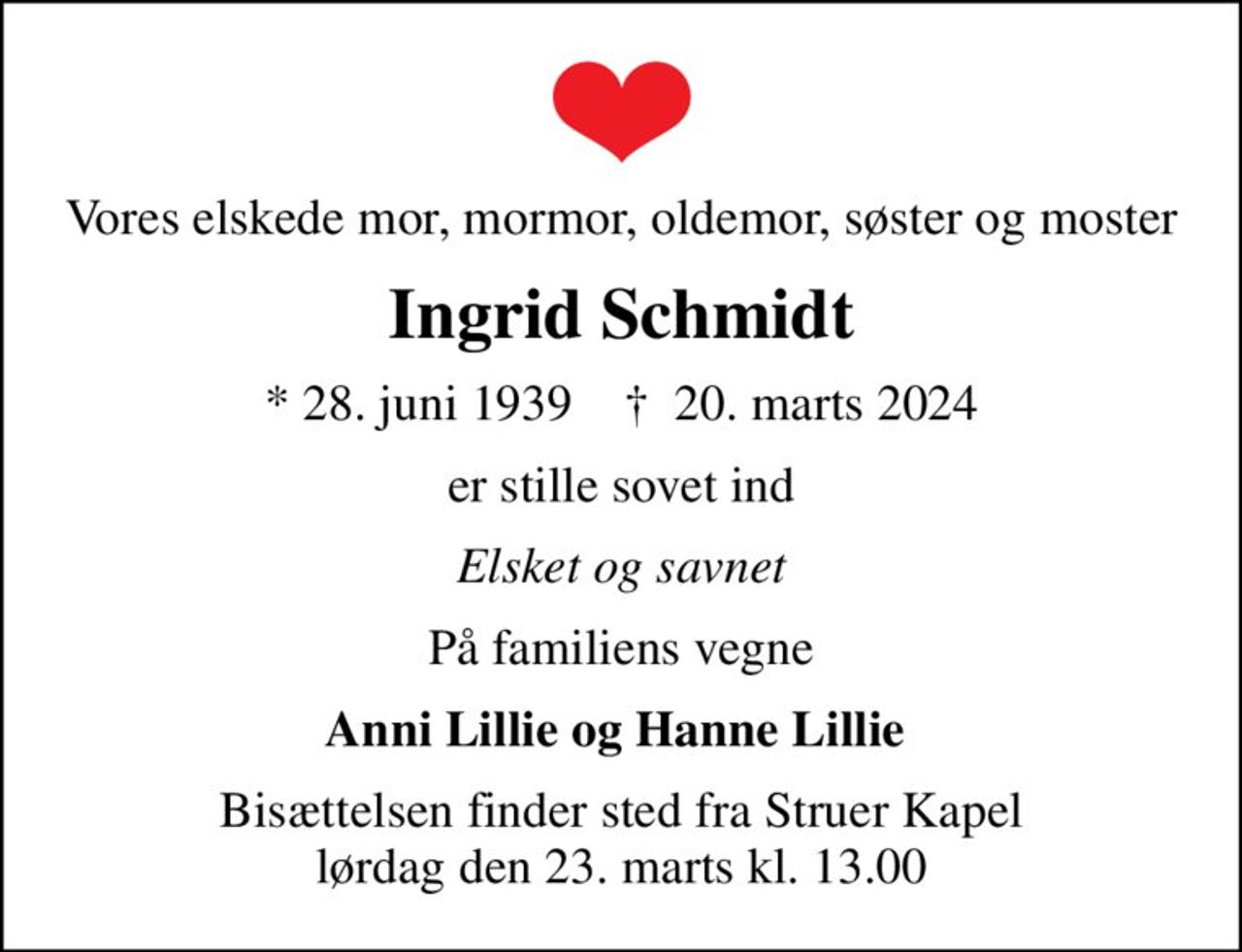 Vores elskede mor, mormor, oldemor, søster og moster
Ingrid Schmidt
* 28. juni 1939    ✝ 20. marts 2024
er stille sovet ind
Elsket og savnet
På familiens vegne
Anni Lillie og Hanne Lillie 
Bisættelsen finder sted fra Struer Kapel  lørdag den 23. marts kl. 13.00