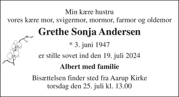 Min kære hustru vores kære mor, svigermor, mormor, farmor og oldemor 
Grethe Sonja Andersen 
*&#x200B; 3. juni 1947 
er stille sovet ind den 19. juli 2024 
Albert med familie 
Bisættelsen&#x200B; finder sted fra Aarup Kirke&#x200B; torsdag den 25. juli&#x200B; kl. 13.00