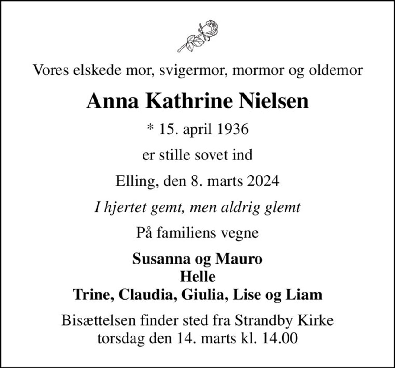 Vores elskede mor, svigermor, mormor og oldemor
Anna Kathrine Nielsen
* 15. april 1936
er stille sovet ind
Elling, den 8. marts 2024
I hjertet gemt, men aldrig glemt
På familiens vegne
Susanna og Mauro Helle Trine, Claudia, Giulia, Lise og Liam
Bisættelsen finder sted fra Strandby Kirke  torsdag den 14. marts kl. 14.00