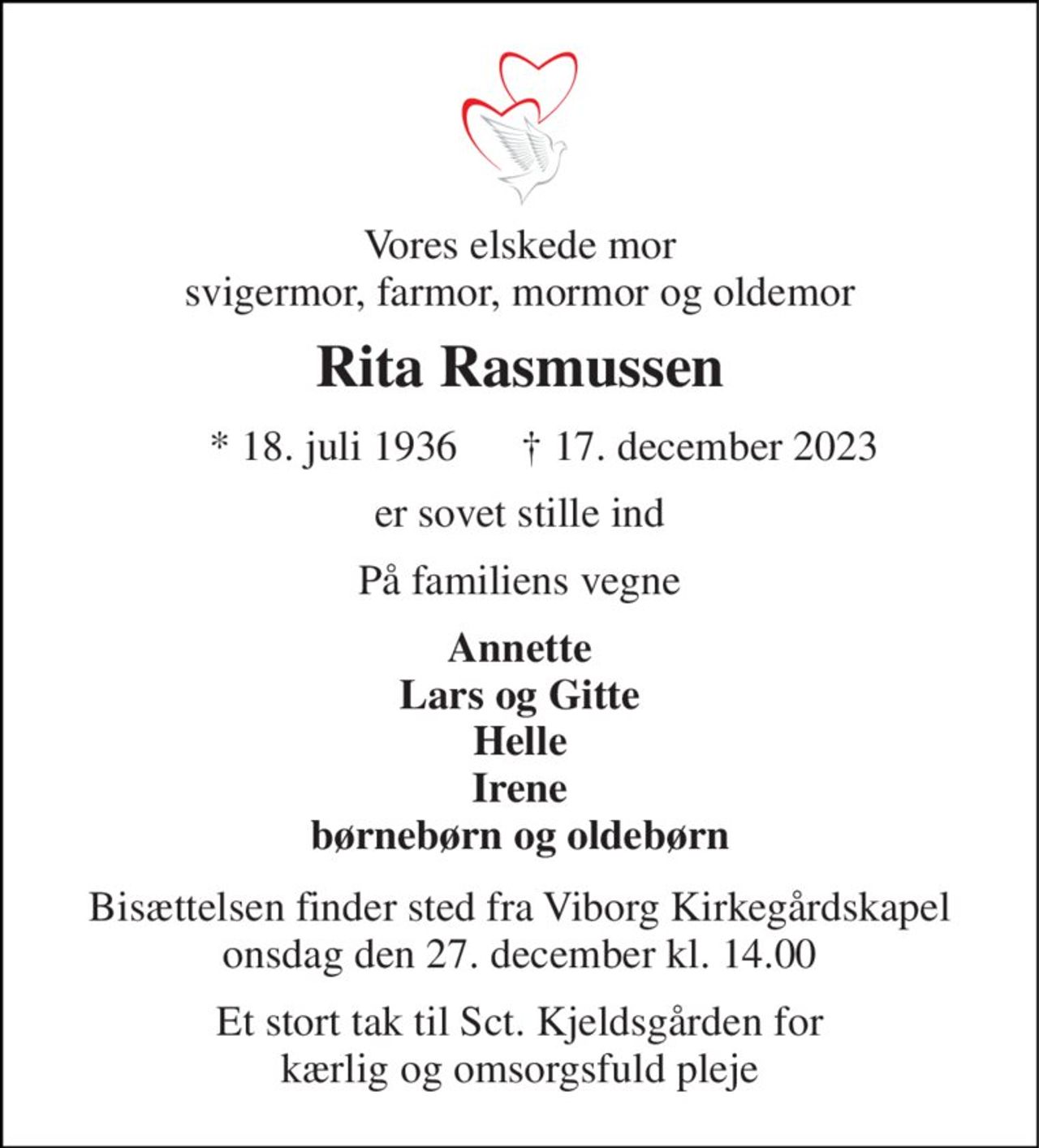Vores elskede mor svigermor, farmor, mormor og oldemor 
Rita Rasmussen 
*​ 18. juli 1936 
†​ 17. december 2023​ 
er sovet stille ind 
På familiens vegne 
Annette Lars og Gitte Helle Irene børnebørn og oldebørn 
Bisættelsen​ finder sted fra Viborg Kirkegårdskapel​ onsdag den 27. december​ kl. 14.00 
Et stort tak til Sct. Kjeldsgården for kærlig og omsorgsfuld pleje