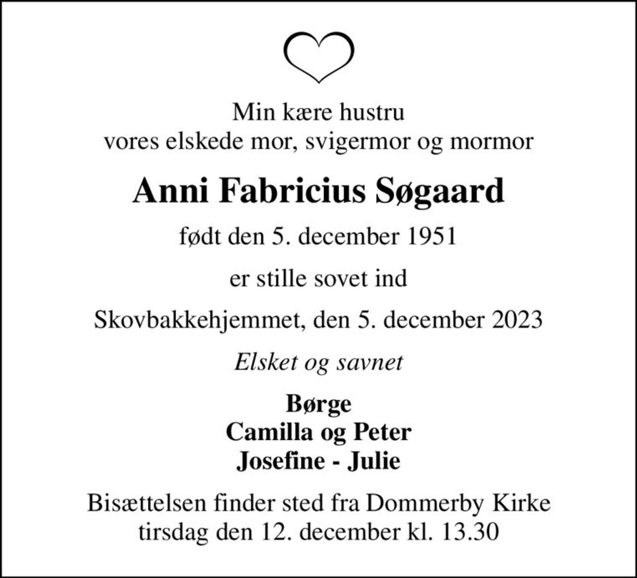 Min kære hustru vores elskede mor, svigermor og mormor
Anni Fabricius Søgaard
født den 5. december 1951
er stille sovet ind
Skovbakkehjemmet, den 5. december 2023
Elsket og savnet
Børge Camilla og Peter Josefine - Julie
Bisættelsen finder sted fra Dommerby Kirke  tirsdag den 12. december kl. 13.30