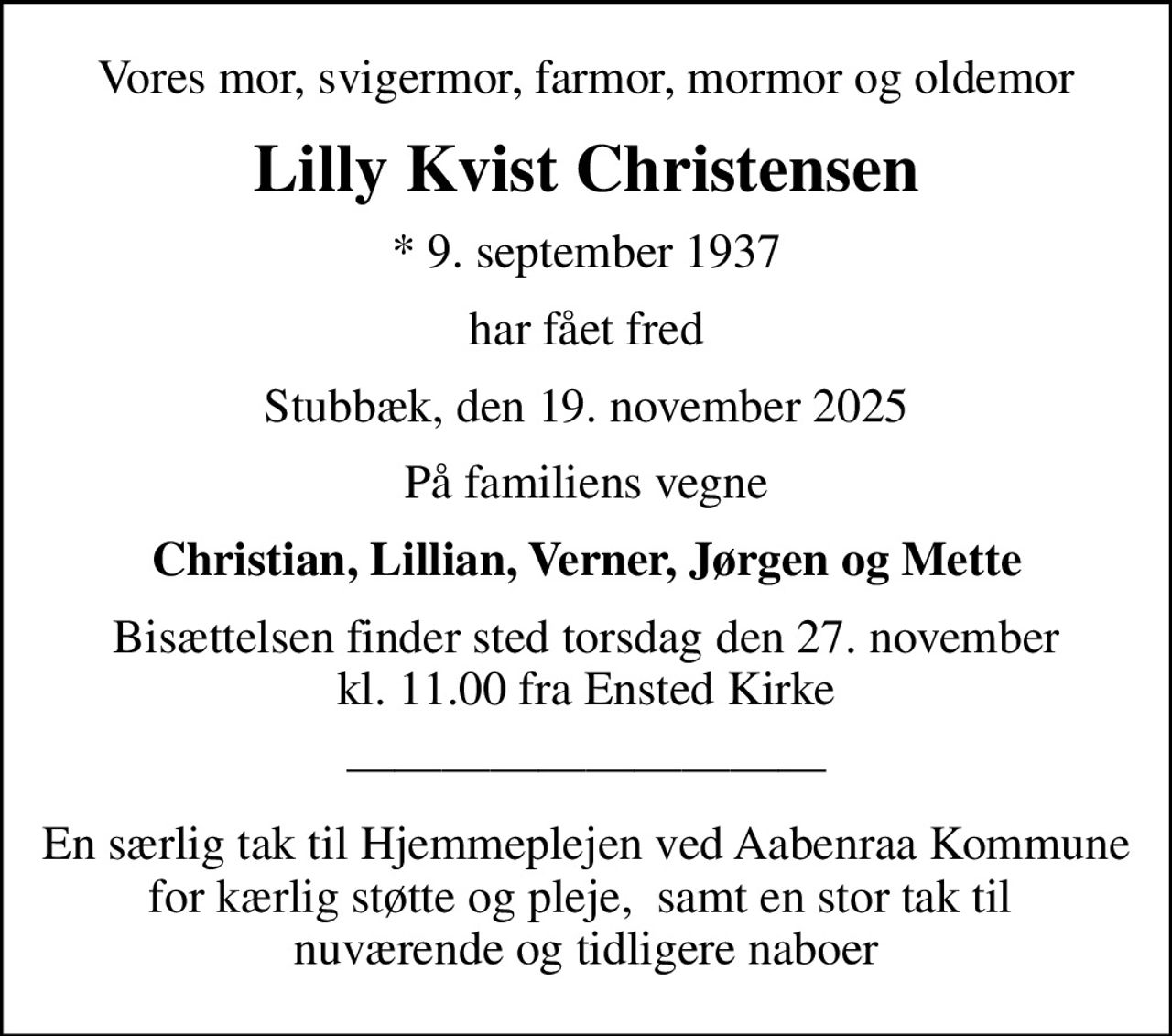 Vores mor, svigermor, farmor, mormor og oldemor
Lilly Kvist Christensen
* 9. september 1937
har fået fred
Stubbæk, den 19. november 2025
På familiens vegne
Christian, Lillian, Verner, Jørgen og Mette
Bisættelsen finder sted torsdag den 27. november kl. 11.00 fra Ensted Kirke
En særlig tak til Hjemmeplejen ved Aabenraa Kommune for kærlig støtte og pleje,  samt en stor tak til  nuværende og tidligere naboer