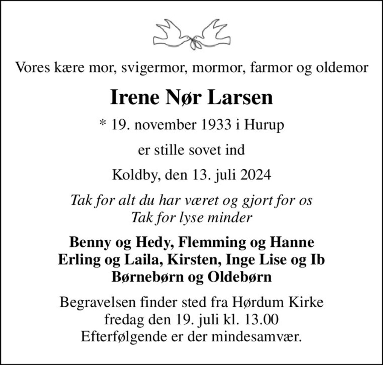 Vores kære mor, svigermor, mormor, farmor og oldemor
Irene Nør Larsen
* 19. november 1933 i Hurup
er stille sovet ind
Koldby, den 13. juli 2024
Tak for alt du har været og gjort for os Tak for lyse minder
Benny og Hedy, Flemming og Hanne Erling og Laila, Kirsten, Inge Lise og Ib Børnebørn og Oldebørn
Begravelsen finder sted fra Hørdum Kirke  fredag den 19. juli kl. 13.00  Efterfølgende er der mindesamvær.