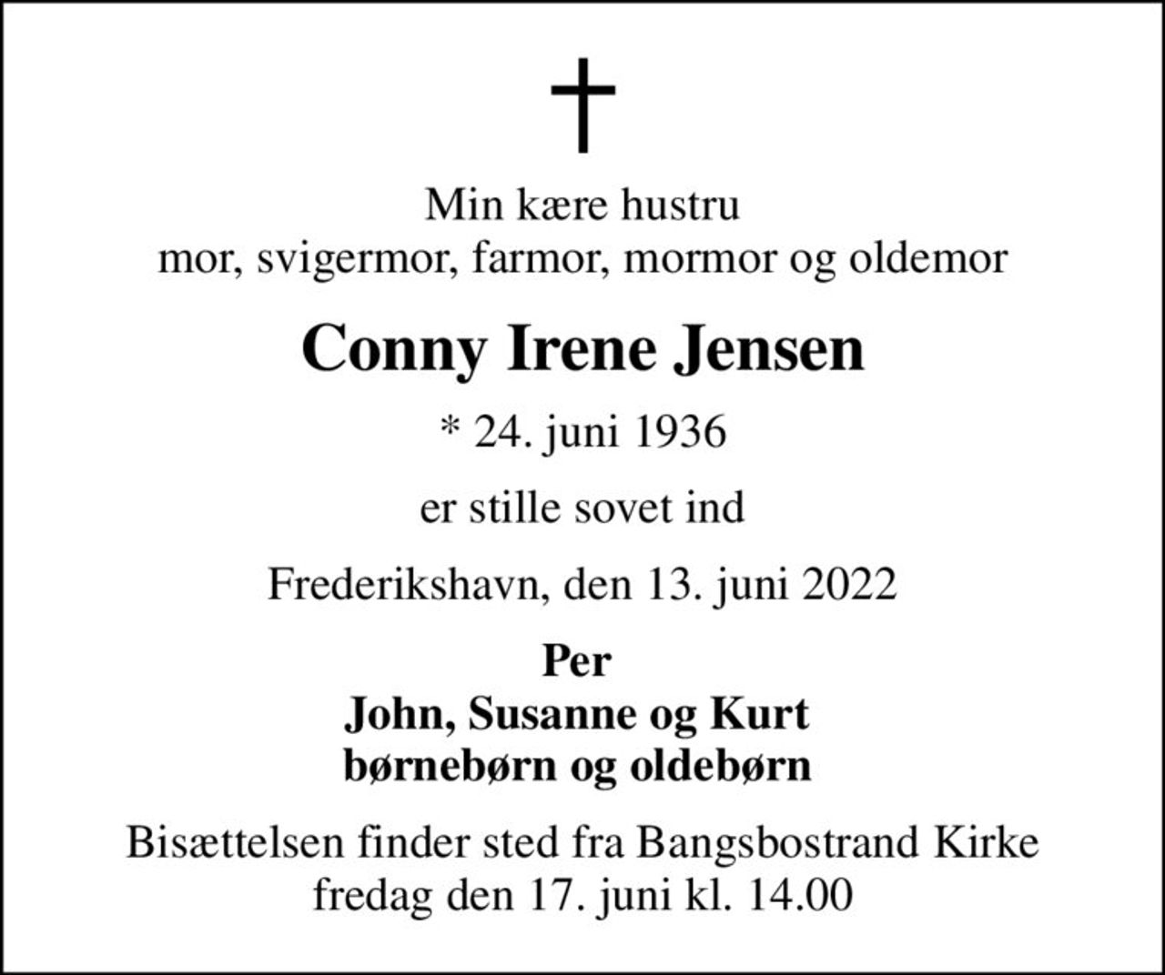 Min kære hustru mor, svigermor, farmor, mormor og oldemor
Conny Irene Jensen
* 24. juni 1936
er stille sovet ind
Frederikshavn, den 13. juni 2022
Per  John, Susanne og Kurt 
Bisættelsen finder sted fra Bangsbostrand Kirke  fredag den 17. juni kl. 14.00