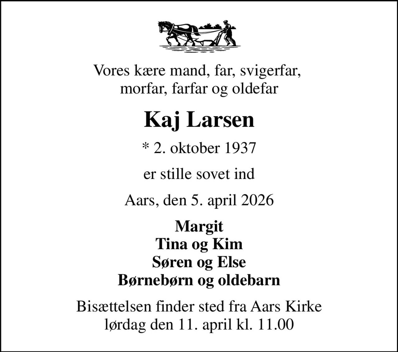 Vores kære mand, far, svigerfar,  morfar, farfar og oldefar
Kaj Larsen
* 2. oktober 1937
er stille sovet ind
Aars, den 5. april 2026
Margit Tina og Kim Søren og Else Børnebørn og oldebarn
Bisættelsen finder sted fra Aars Kirke  lørdag den 11. april kl. 11.00