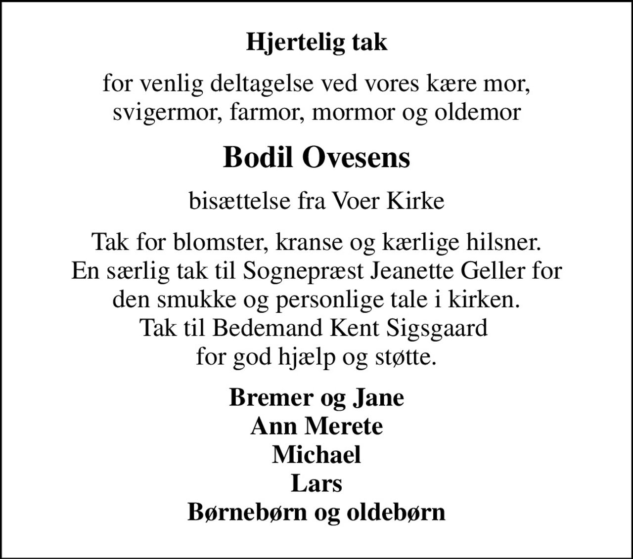 Hjertelig tak
for venlig deltagelse ved vores kære mor, svigermor, farmor, mormor og oldemor
Bodil Ovesens
bisættelse fra Voer Kirke
Tak for blomster, kranse og kærlige hilsner. En særlig tak til Sognepræst Jeanette Geller for den smukke og personlige tale i kirken. Tak til Bedemand Kent Sigsgaard  for god hjælp og støtte.
Bremer og Jane Ann Merete Michael Lars Børnebørn og oldebørn
