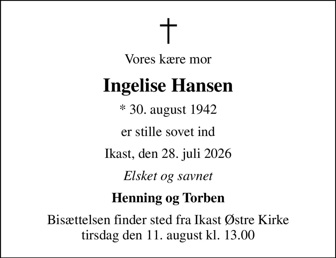 Vores kære mor
Ingelise Hansen
* 30. august 1942
er stille sovet ind
Ikast, den 28. juli 2026
Elsket og savnet
Henning og Torben
Bisættelsen finder sted fra Ikast Østre Kirke  tirsdag den 11. august kl. 13.00