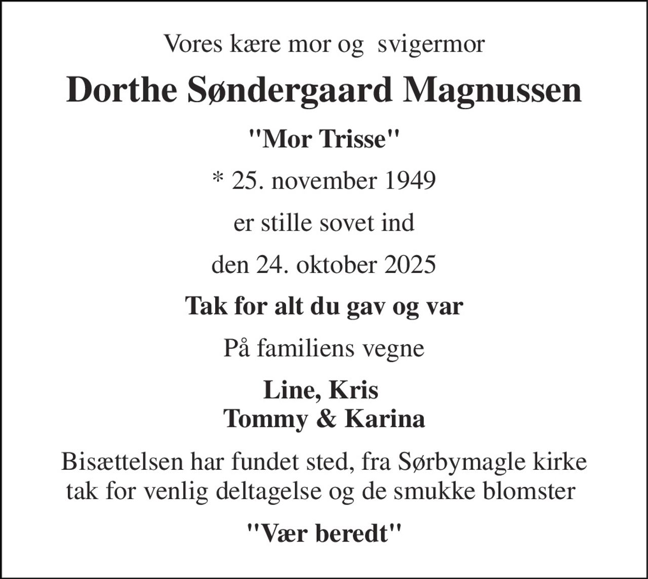 Vores kære mor og  svigermor 
Dorthe Søndergaard Magnussen 
"Mor Trisse" 
*​ 25. november 1949 
er stille sovet ind 
den 24. oktober 2025 
Tak for alt du gav og var 
På familiens vegne 
Line, Kris  Tommy & Karina 
Bisættelsen har fundet sted, fra Sørbymagle kirke tak for venlig deltagelse og de smukke blomster  
"Vær beredt"