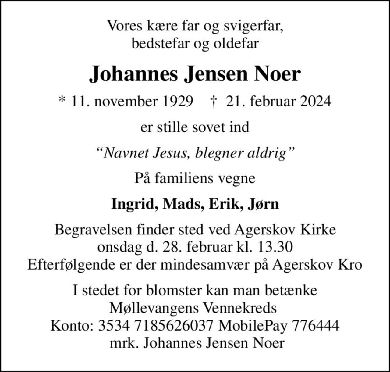 Vores kære far og svigerfar, bedstefar og oldefar
Johannes Jensen Noer
* 11. november 1929    ✝ 21. februar 2024
er stille sovet ind
Navnet Jesus, blegner aldrig
På familiens vegne
Ingrid, Mads, Erik, Jørn
Begravelsen finder sted ved Agerskov Kirke onsdag d. 28. februar kl. 13.30 Efterfølgende er der mindesamvær på Agerskov Kro
I stedet for blomster kan man betænke Møllevangens Vennekreds  Konto: 3534 7185626037 MobilePay 776444  mrk. Johannes Jensen Noer