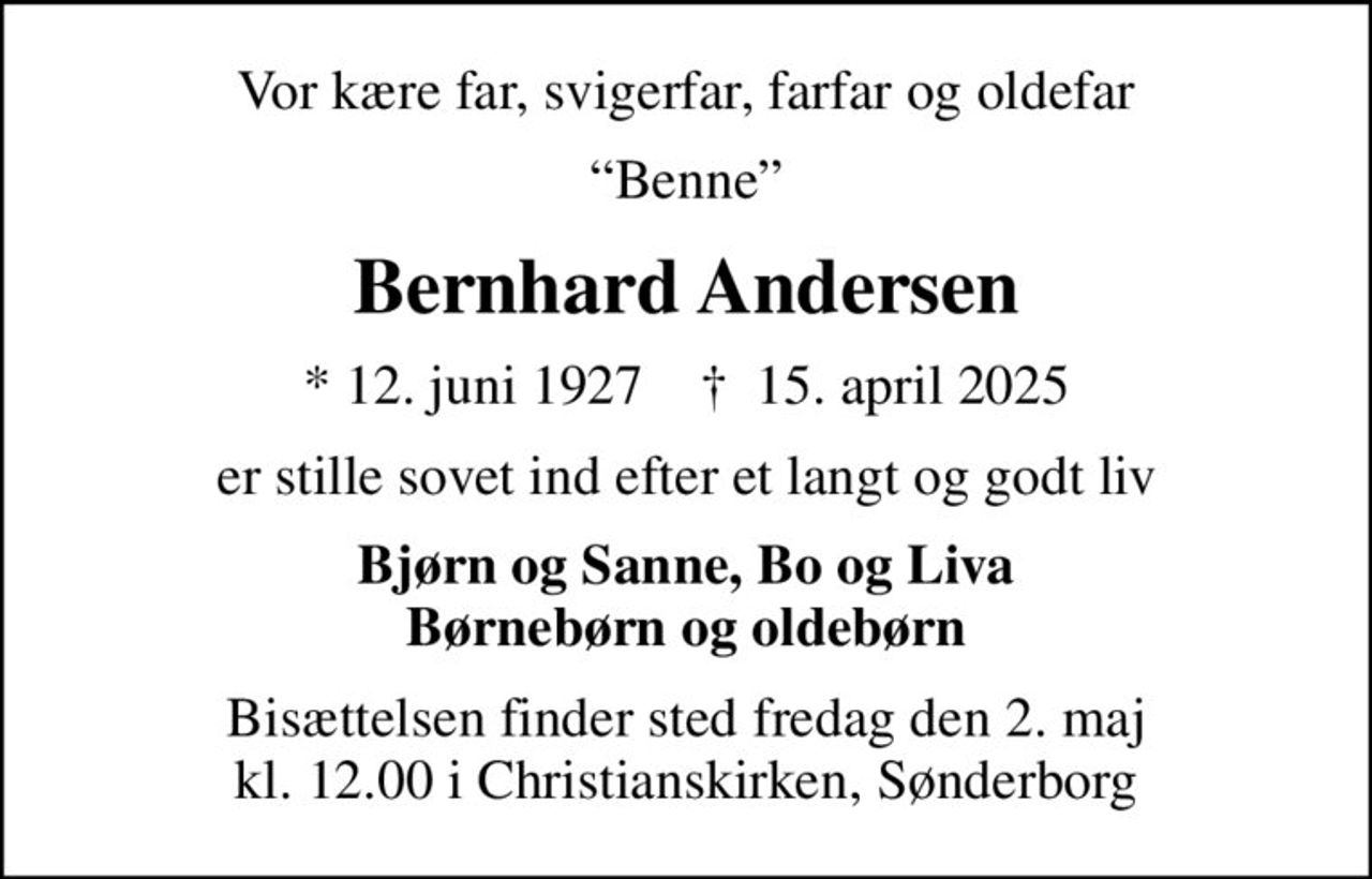 Vor kære far, svigerfar, farfar og oldefar
Benne
Bernhard Andersen
* 12. juni 1927    ✝ 15. april 2025
er stille sovet ind efter et langt og godt liv
Bjørn og Sanne, Bo og Liva Børnebørn og oldebørn
Bisættelsen finder sted fredag den 2. maj kl. 12.00 i Christianskirken, Sønderborg