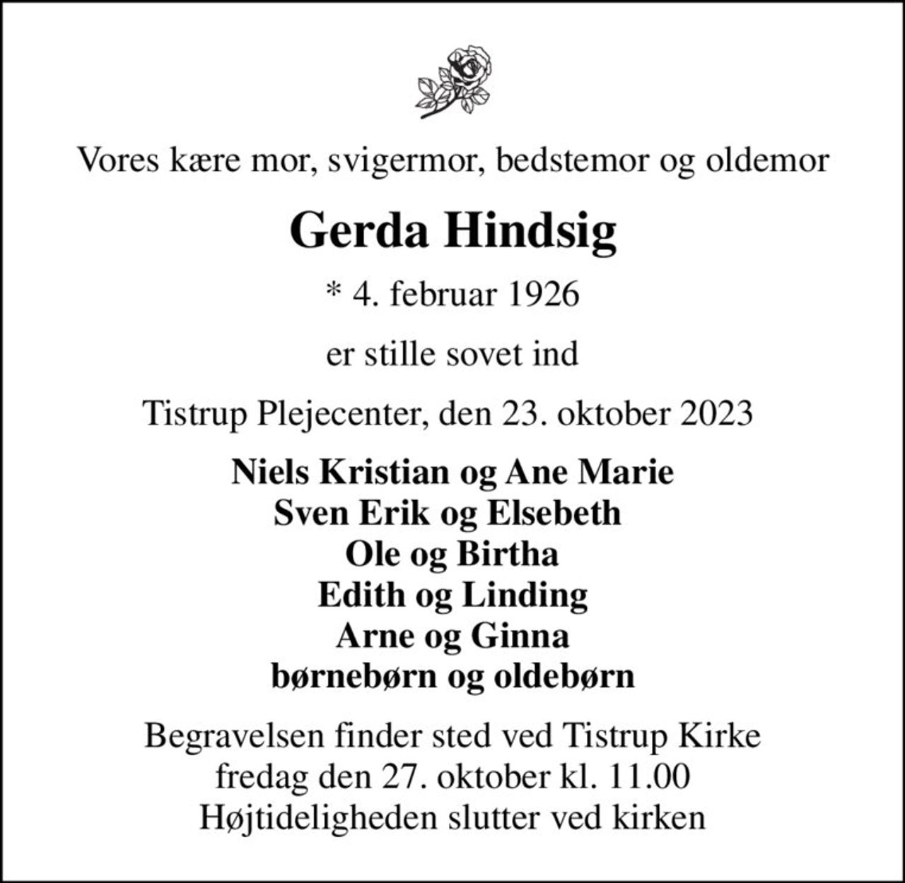 Vores kære mor, svigermor, bedstemor og oldemor
Gerda Hindsig
* 4. februar 1926
er stille sovet ind
Tistrup Plejecenter, den 23. oktober 2023 
Niels Kristian og Ane Marie Sven Erik og Elsebeth  Ole og Birtha Edith og Linding Arne og Ginna børnebørn og oldebørn
Begravelsen finder sted ved Tistrup Kirke  fredag den 27. oktober kl. 11.00  Højtideligheden slutter ved kirken