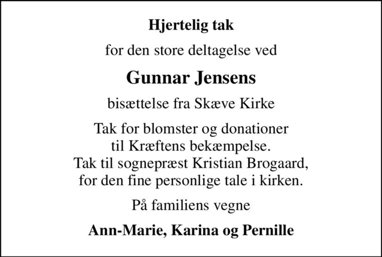 Hjertelig tak
for den store deltagelse ved
Gunnar Jensens
bisættelse fra Skæve Kirke
Tak for blomster og donationer til Kræftens bekæmpelse. Tak til sognepræst Kristian Brogaard, for den fine personlige tale i kirken.
På familiens vegne
Ann-Marie, Karina og Pernille