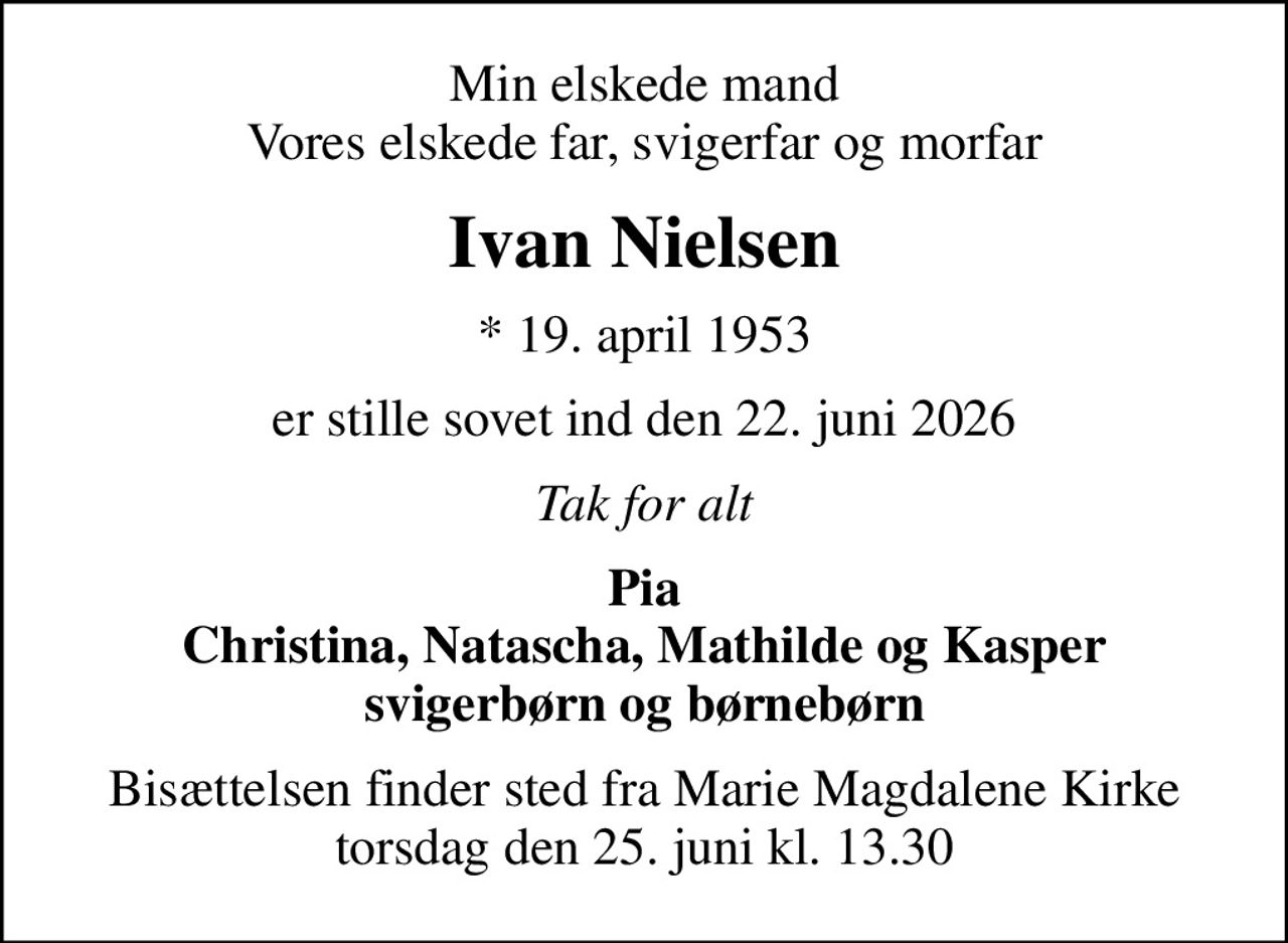 Min elskede mand Vores elskede far, svigerfar og morfar
Ivan Nielsen
* 19. april 1953
er stille sovet ind den 22. juni 2026
Tak for alt
Pia Christina, Natascha, Mathilde og Kasper svigerbørn og børnebørn
Bisættelsen finder sted fra Marie Magdalene Kirke  torsdag den 25. juni kl. 13.30
