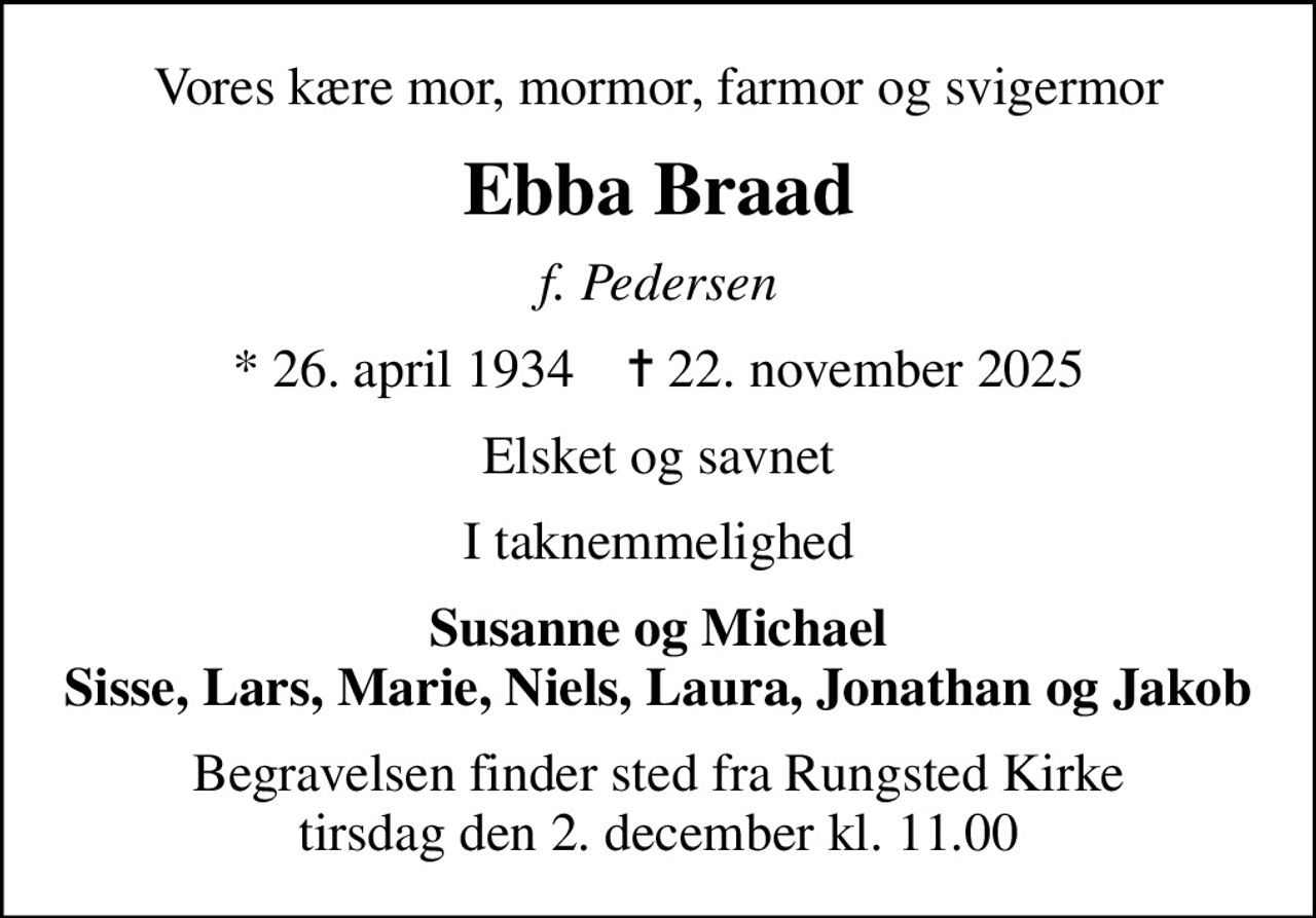 Vores kære mor, mormor, farmor og svigermor
Ebba Braad
f. Pedersen
* 26. april 1934    ✝ 22. november 2025
Elsket og savnet
I taknemmelighed
Susanne og Michael Sisse, Lars, Marie, Niels, Laura, Jonathan og Jakob
Begravelsen finder sted fra Rungsted Kirke  tirsdag den 2. december kl. 11.00