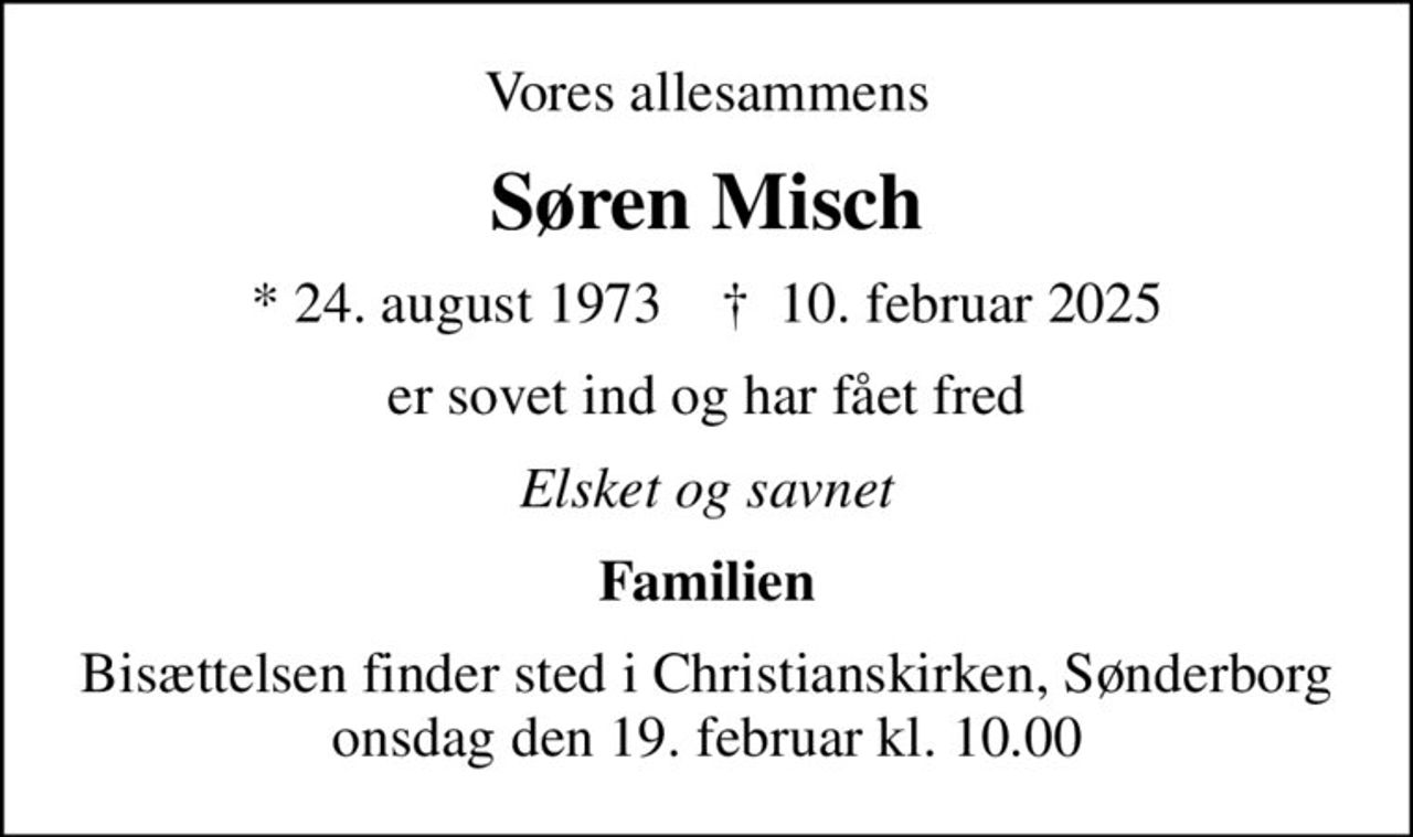 Vores allesammens
Søren Misch
* 24. august 1973    ✝ 10. februar 2025
er sovet ind og har fået fred
Elsket og savnet
Familien
Bisættelsen finder sted i Christianskirken, Sønderborg  onsdag den 19. februar kl. 10.00