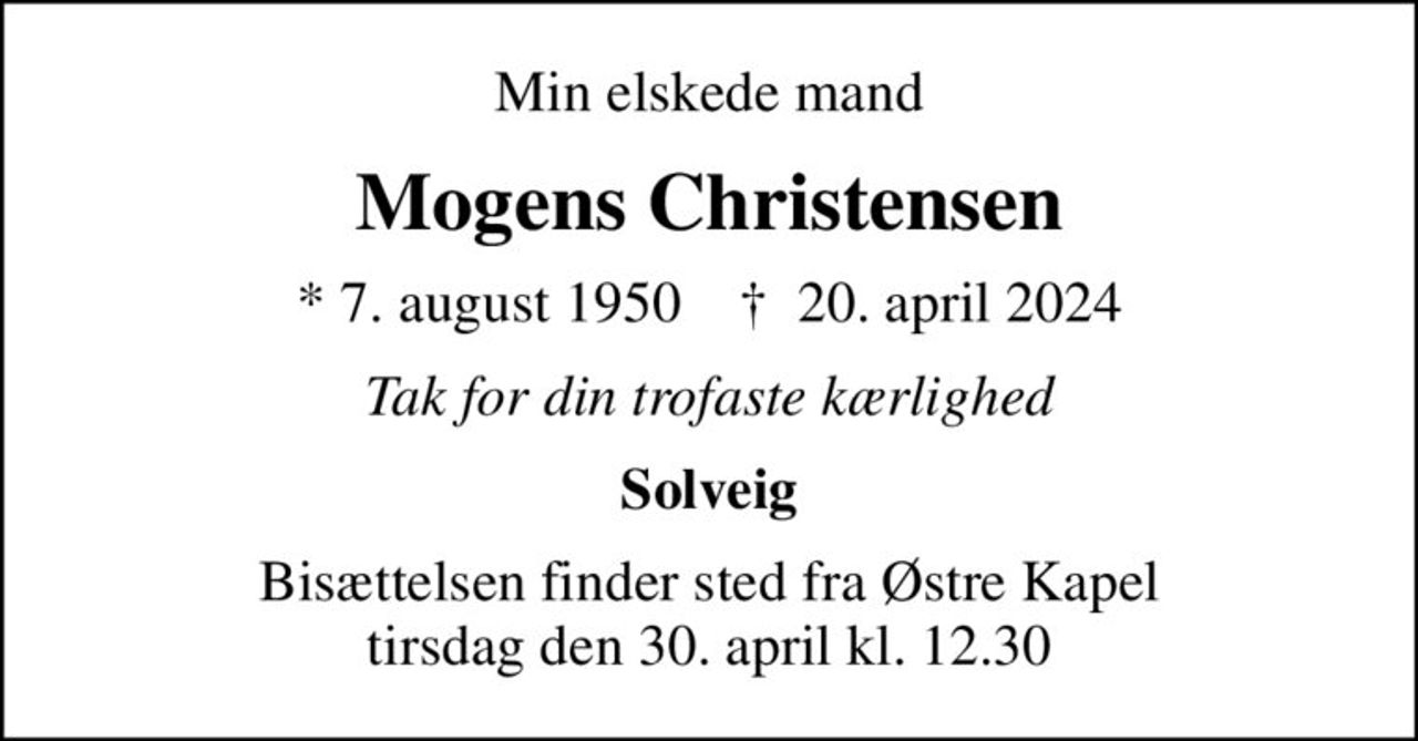 Min elskede mand
Mogens Christensen
* 7. august 1950    ✝ 20. april 2024
Tak for din trofaste kærlighed
Solveig
Bisættelsen finder sted fra Østre Kapel  tirsdag den 30. april kl. 12.30