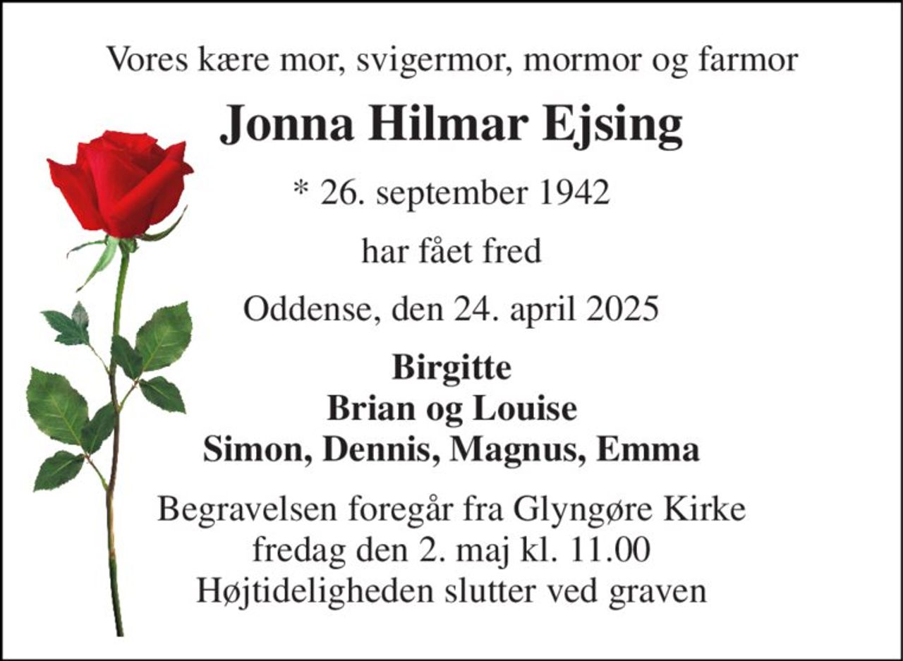 Vores kære mor, svigermor, mormor og farmor 
Jonna Hilmar Ejsing 
* 26. september 1942 
har fået fred 
Oddense, den 24. april 2025 
Birgitte Brian og Louise Simon, Dennis, Magnus, Emma 
Begravelsen foregår fra Glyngøre Kirke fredag den 2. maj kl. 11.00 Højtideligheden slutter ved graven