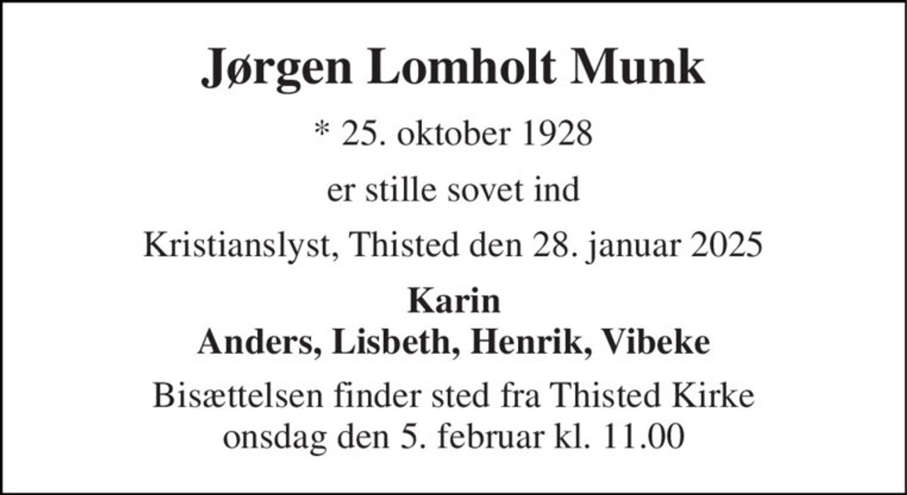 Jørgen Lomholt Munk 
* 25. oktober 1928 
er stille sovet ind 
Kristianslyst, Thisted den 28. januar 2025 
Karin Anders, Lisbeth, Henrik, Vibeke 
Bisættelsen finder sted fra Thisted Kirke onsdag den 5. februar kl. 11.00