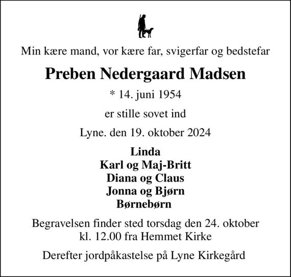 Min kære mand, vor kære far, svigerfar og bedstefar
Preben Nedergaard Madsen
* 14. juni 1954
er stille sovet ind
Lyne. den 19. oktober 2024
Linda Karl og Maj-Britt Diana og Claus Jonna og Bjørn Børnebørn 
Begravelsen finder sted torsdag den 24. oktober kl. 12.00 fra Hemmet Kirke
Derefter jordpåkastelse på Lyne Kirkegård