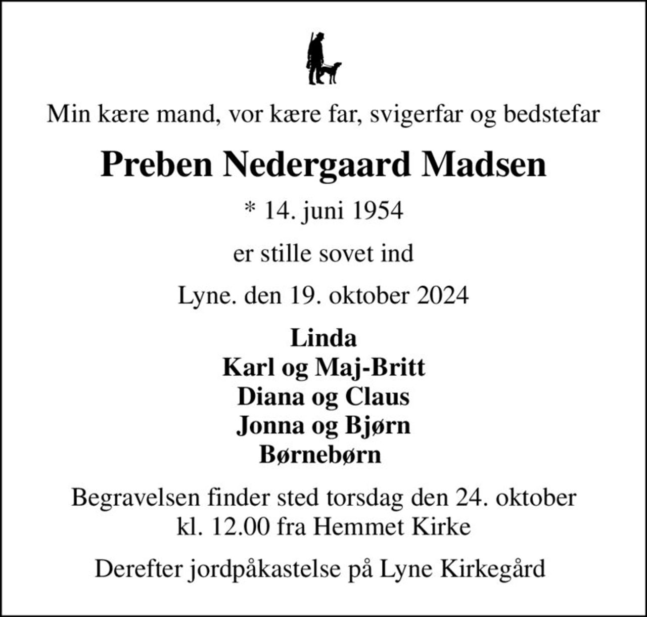 Min kære mand, vor kære far, svigerfar og bedstefar
Preben Nedergaard Madsen
* 14. juni 1954
er stille sovet ind
Lyne. den 19. oktober 2024
Linda Karl og Maj-Britt Diana og Claus Jonna og Bjørn Børnebørn 
Begravelsen finder sted torsdag den 24. oktober kl. 12.00 fra Hemmet Kirke
Derefter jordpåkastelse på Lyne Kirkegård
