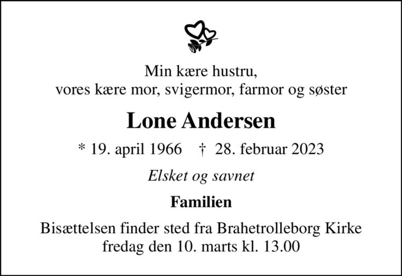 Min kære hustru, vores kære mor, svigermor, farmor og søster
Lone Andersen
* 19. april 1966    ✝ 28. februar 2023
Elsket og savnet
Familien
Bisættelsen finder sted fra Brahetrolleborg Kirke  fredag den 10. marts kl. 13.00