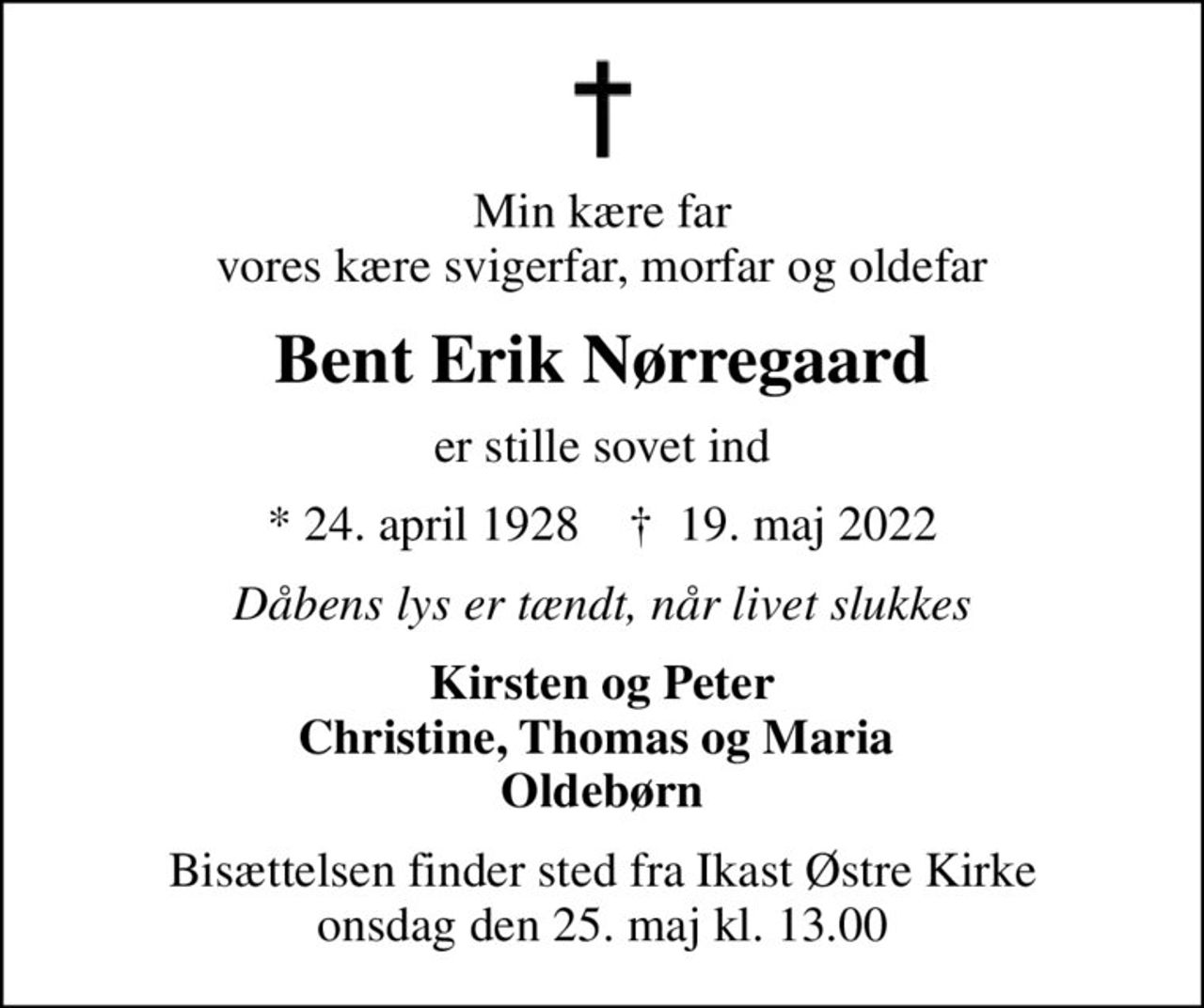 Min kære far vores kære svigerfar, morfar og oldefar
Bent Erik Nørregaard
er stille sovet ind
* 24. april 1928    ✝ 19. maj 2022
Dåbens lys er tændt, når livet slukkes
Kirsten og Peter Christine, Thomas og Maria  Oldebørn
Bisættelsen finder sted fra Ikast Østre Kirke  onsdag den 25. maj kl. 13.00