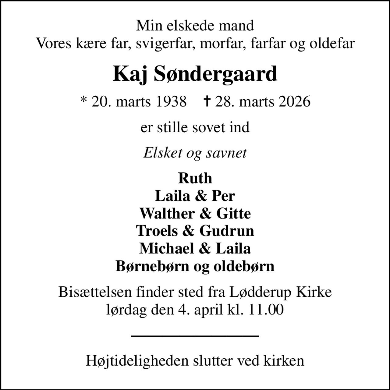 Min elskede mand Vores kære far, svigerfar, morfar, farfar og oldefar
Kaj Søndergaard
* 20. marts 1938    ✝ 28. marts 2026
er stille sovet ind
Elsket og savnet
Ruth Laila & Per Walther & Gitte Troels & Gudrun Michael & Laila Børnebørn og oldebørn
Bisættelsen finder sted fra Lødderup Kirke  lørdag den 4. april kl. 11.00 

Højtideligheden slutter ved kirken
