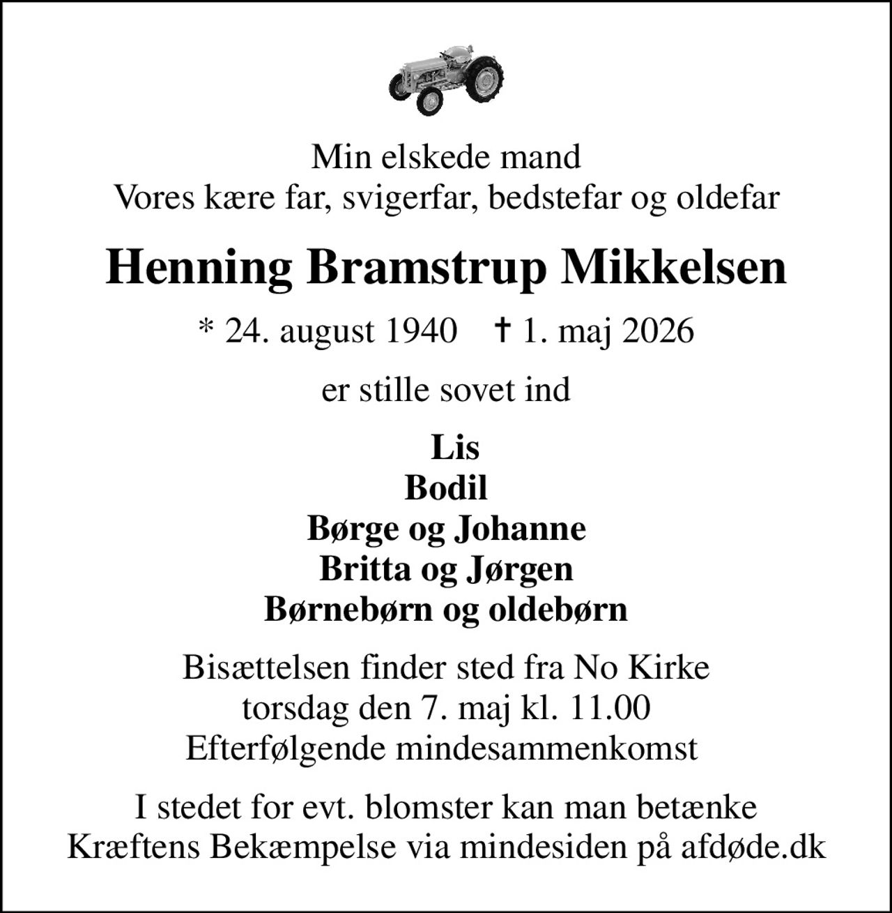 Min elskede mand Vores kære far, svigerfar, bedstefar og oldefar
Henning Bramstrup Mikkelsen
* 24. august 1940    ✝ 1. maj 2026
er stille sovet ind
  Lis Bodil Børge og Johanne Britta og Jørgen Børnebørn og oldebørn
Bisættelsen finder sted fra No Kirke  torsdag den 7. maj kl. 11.00  Efterfølgende mindesammenkomst 
I stedet for evt. blomster kan man betænke
					Kræftens Bekæmpelse via mindesiden på afdøde.dk