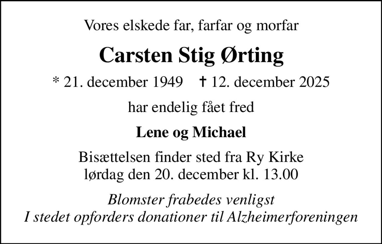 Vores elskede far, farfar og morfar
Carsten Stig Ørting
* 21. december 1949    ✝ 12. december 2025
har endelig fået fred
Lene og Michael
Bisættelsen finder sted fra Ry Kirke  lørdag den 20. december kl. 13.00 
I stedet for evt. blomster kan man betænke
					Alzheimerforeningen via mindesiden på afdøde.dk
Blomster frabedes venligst I stedet opforders donationer til Alzheimerforeningen
