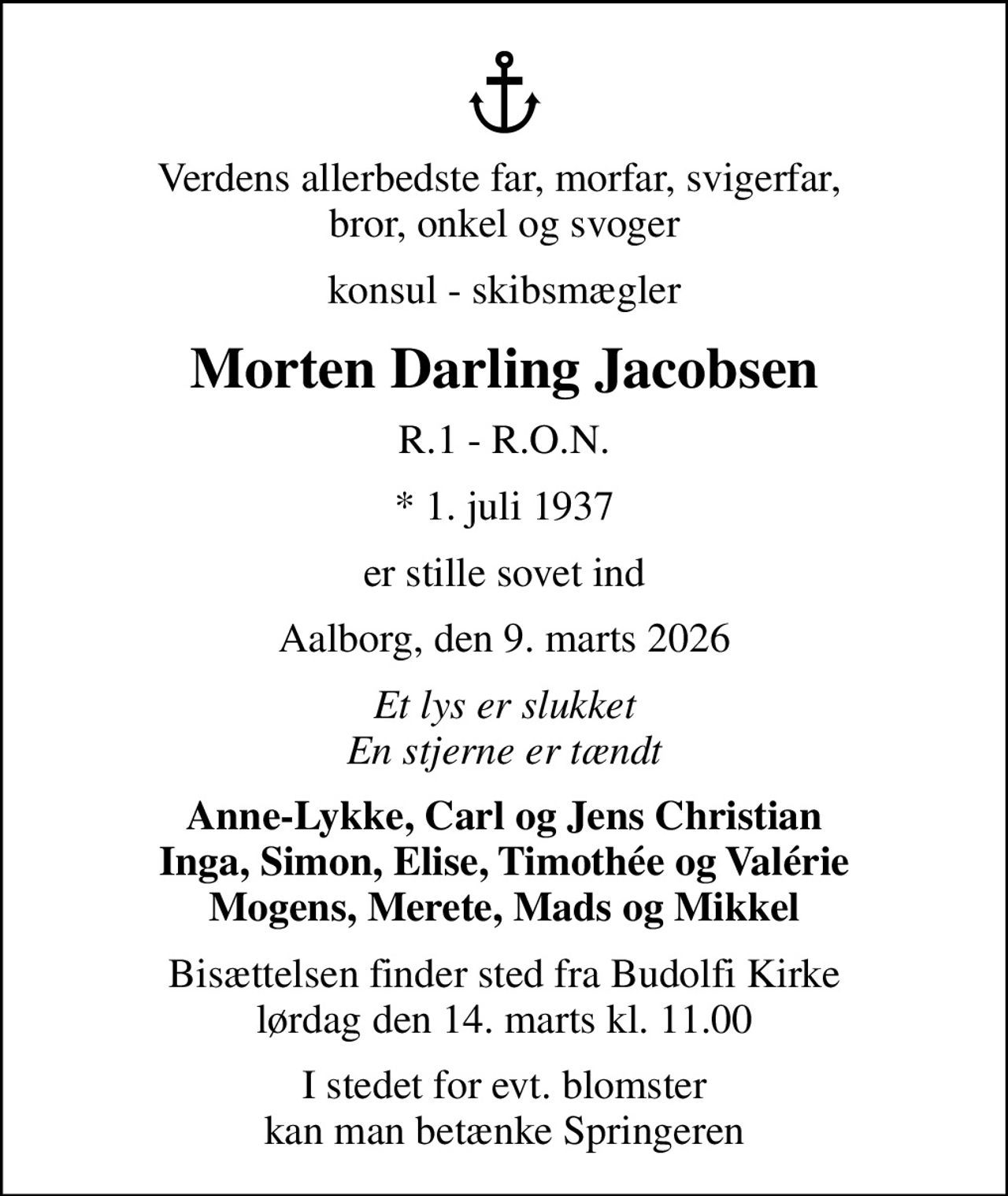 Verdens allerbedste far, morfar, svigerfar,  bror, onkel og svoger
konsul - skibsmægler
Morten Darling Jacobsen
R.1 - R.O.N.
* 1. juli 1937
er stille sovet ind
Aalborg, den 9. marts 2026
Et lys er slukket En stjerne er tændt
Anne-Lykke, Carl og Jens Christian Inga, Simon, Elise, Timothée og Valérie Mogens, Merete, Mads og Mikkel
Bisættelsen finder sted fra Budolfi Kirke  lørdag den 14. marts kl. 11.00 
I stedet for evt. blomster kan man betænke Springeren