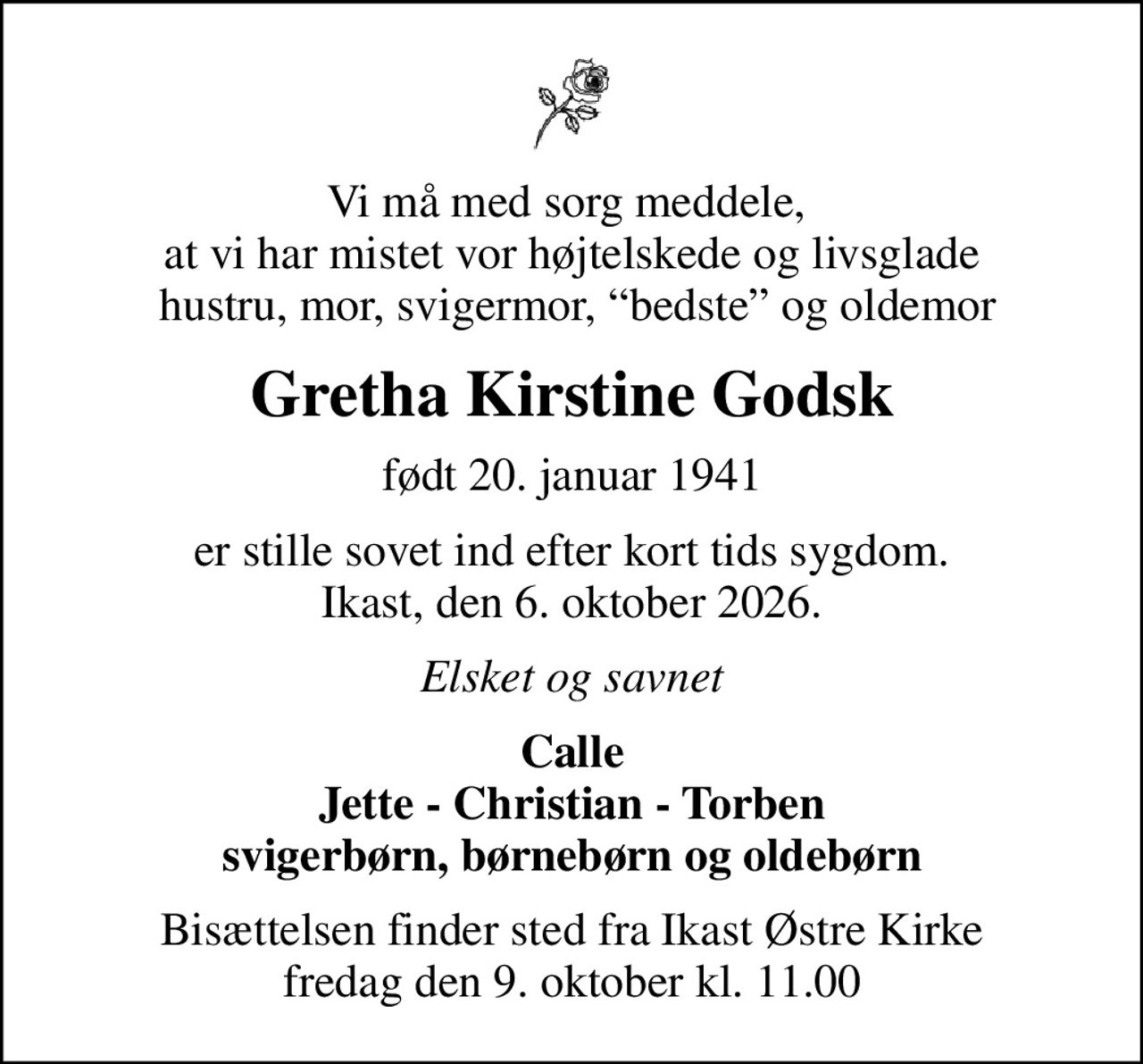 Vi må med sorg meddele,  at vi har mistet vor højtelskede og livsglade  hustru, mor, svigermor, bedste og oldemor
Gretha Kirstine Godsk
født 20. januar 1941
er stille sovet ind efter kort tids sygdom. Ikast, den 6. oktober 2026.
Elsket og savnet
Calle Jette - Christian - Torben svigerbørn, børnebørn og oldebørn
Bisættelsen finder sted fra Ikast Østre Kirke  fredag den 9. oktober kl. 11.00