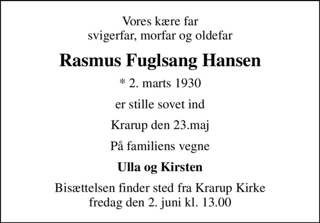 Vores kære far svigerfar, morfar og oldefar
Rasmus Fuglsang Hansen
* 2. marts 1930
er stille sovet ind
Krarup den 23.maj
På familiens vegne
Ulla og Kirsten
Bisættelsen finder sted fra Krarup Kirke  fredag den 2. juni kl. 13.00