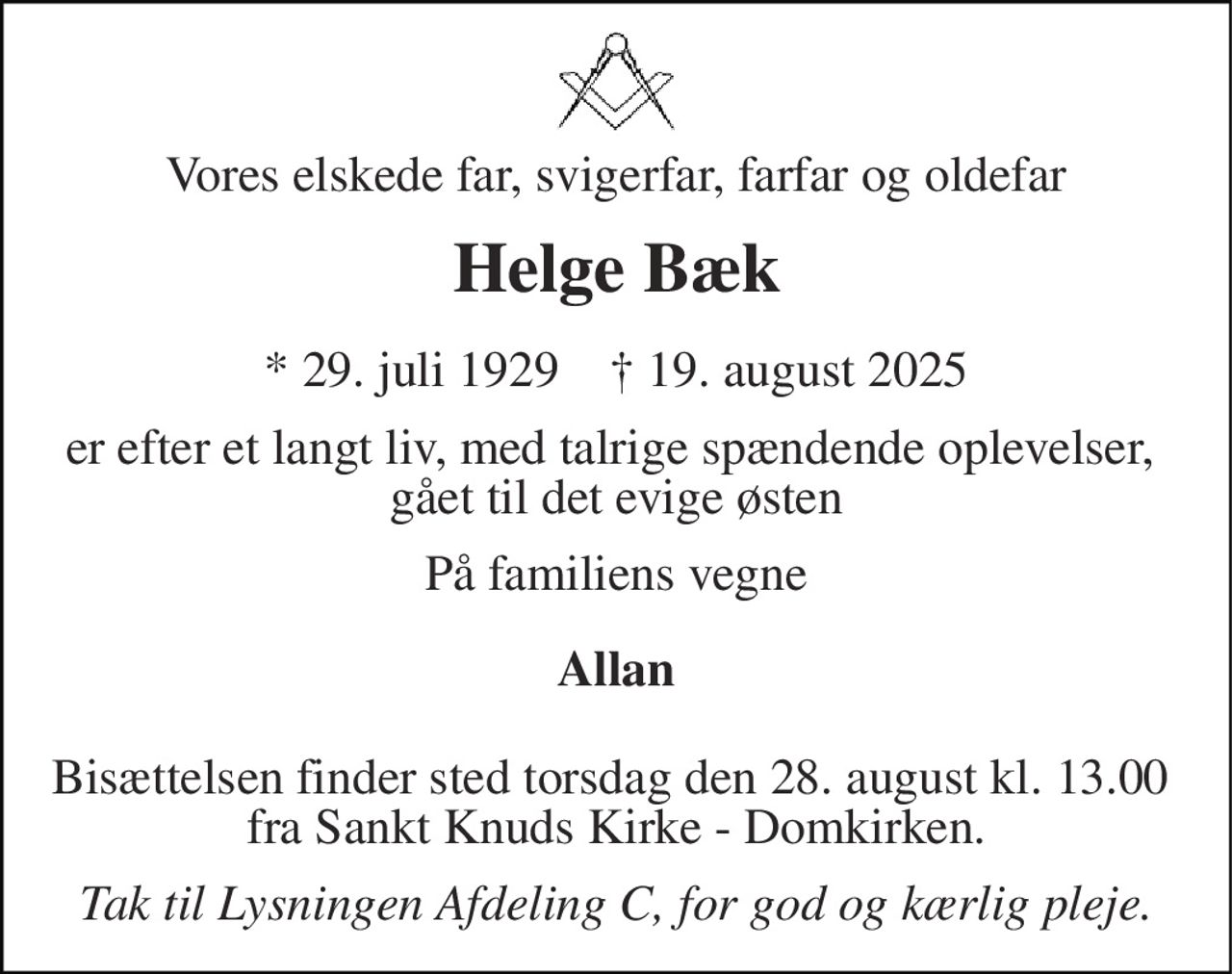Vores elskede far, svigerfar, farfar og oldefar 
Helge Bæk 
*​ 29. juli 1929​    †​ 19. august 2025 
er efter et langt liv, med talrige spændende oplevelser,  gået til det evige østen 
På familiens vegne 
Allan 
Bisættelsen finder sted torsdag den 28. august kl. 13.00  fra Sankt Knuds Kirke - Domkirken. 
Tak til Lysningen Afdeling C, for god og kærlig pleje.