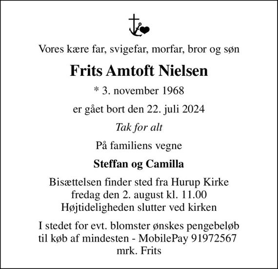 Vores kære far, svigefar, morfar, bror og søn
Frits Amtoft Nielsen
* 3. november 1968
er gået bort den 22. juli 2024
Tak for alt
På familiens vegne
Steffan og Camilla
Bisættelsen finder sted fra Hurup Kirke  fredag den 2. august kl. 11.00  Højtideligheden slutter ved kirken
I stedet for evt. blomster ønskes pengebeløb til køb af mindesten - MobilePay 91972567  mrk. Frits