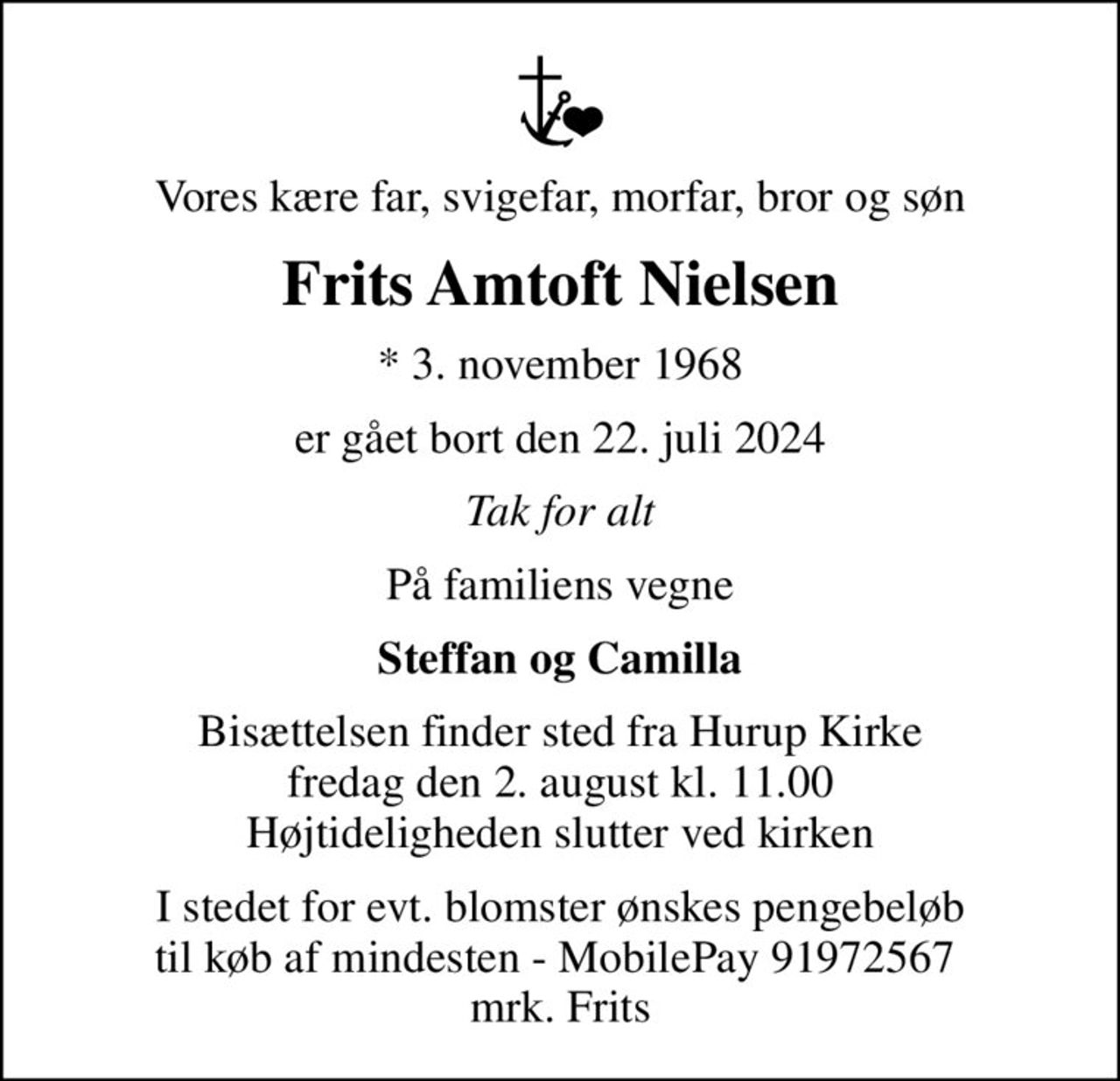 Vores kære far, svigefar, morfar, bror og søn
Frits Amtoft Nielsen
* 3. november 1968
er gået bort den 22. juli 2024
Tak for alt
På familiens vegne
Steffan og Camilla
Bisættelsen finder sted fra Hurup Kirke  fredag den 2. august kl. 11.00  Højtideligheden slutter ved kirken
I stedet for evt. blomster ønskes pengebeløb til køb af mindesten - MobilePay 91972567  mrk. Frits