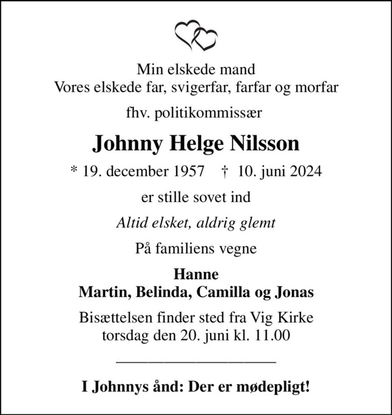 Min elskede mand Vores elskede far, svigerfar, farfar og morfar
fhv. politikommissær 
Johnny Helge Nilsson
* 19. december 1957    ✝ 10. juni 2024
er stille sovet ind
Altid elsket, aldrig glemt
På familiens vegne
Hanne Martin, Belinda, Camilla og Jonas
Bisættelsen finder sted fra Vig Kirke  torsdag den 20. juni kl. 11.00 
I Johnnys ånd: Der er mødepligt!