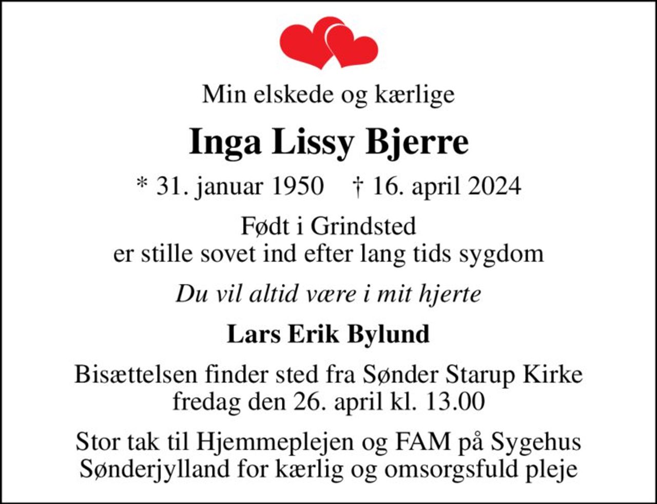 Min elskede og kærlige
Inga Lissy Bjerre
* 31. januar 1950    ✝ 16. april 2024
Født i Grindsted er stille sovet ind efter lang tids sygdom
Du vil altid være i mit hjerte
Lars Erik Bylund
Bisættelsen finder sted fra Sønder Starup Kirke  fredag den 26. april kl. 13.00 
Stor tak til Hjemmeplejen og FAM på Sygehus Sønderjylland for kærlig og omsorgsfuld pleje