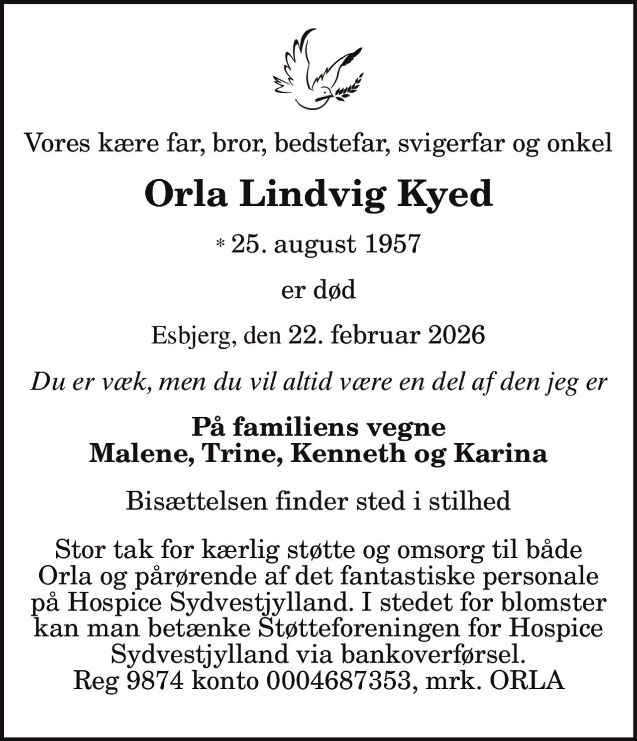 Vores kære far, bror, bedstefar, svigerfar og onkel
Orla Lindvig Kyed
* 25. august 1957
er død
Esbjerg, den 22. februar 2026
Du er væk, men du vil altid være en del af den jeg er
På familiens vegne
Malene, Trine, Kenneth og Karina
Bisættelsen finder sted i stilhed
Stor tak for kærlig støtte og omsorg til både
Orla og pårørende af det fantastiske personale
på Hospice Sydvestjylland. I stedet for blomster
kan man betænke Støtteforeningen for Hospice
Sydvestjylland via bankoverførsel.
Reg 9874 konto 0004687353, mrk. ORLA