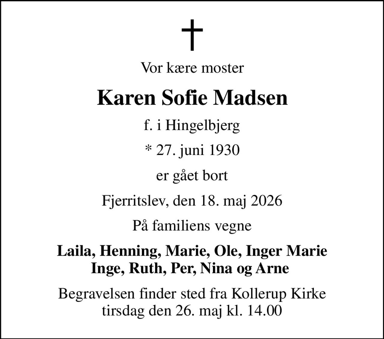 Vor kære moster
Karen Sofie Madsen
f. i Hingelbjerg
* 27. juni 1930
er gået bort
Fjerritslev, den 18. maj 2026
På familiens vegne
Laila, Henning, Marie, Ole, Inger Marie Inge, Ruth, Per, Nina og Arne 
Begravelsen finder sted fra Kollerup Kirke  tirsdag den 26. maj kl. 14.00