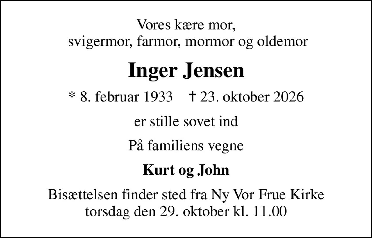 Vores kære mor,  svigermor, farmor, mormor og oldemor
Inger Jensen
* 8. februar 1933    ✝ 23. oktober 2026
er stille sovet ind
På familiens vegne
Kurt og John
Bisættelsen finder sted fra Ny Vor Frue Kirke  torsdag den 29. oktober kl. 11.00