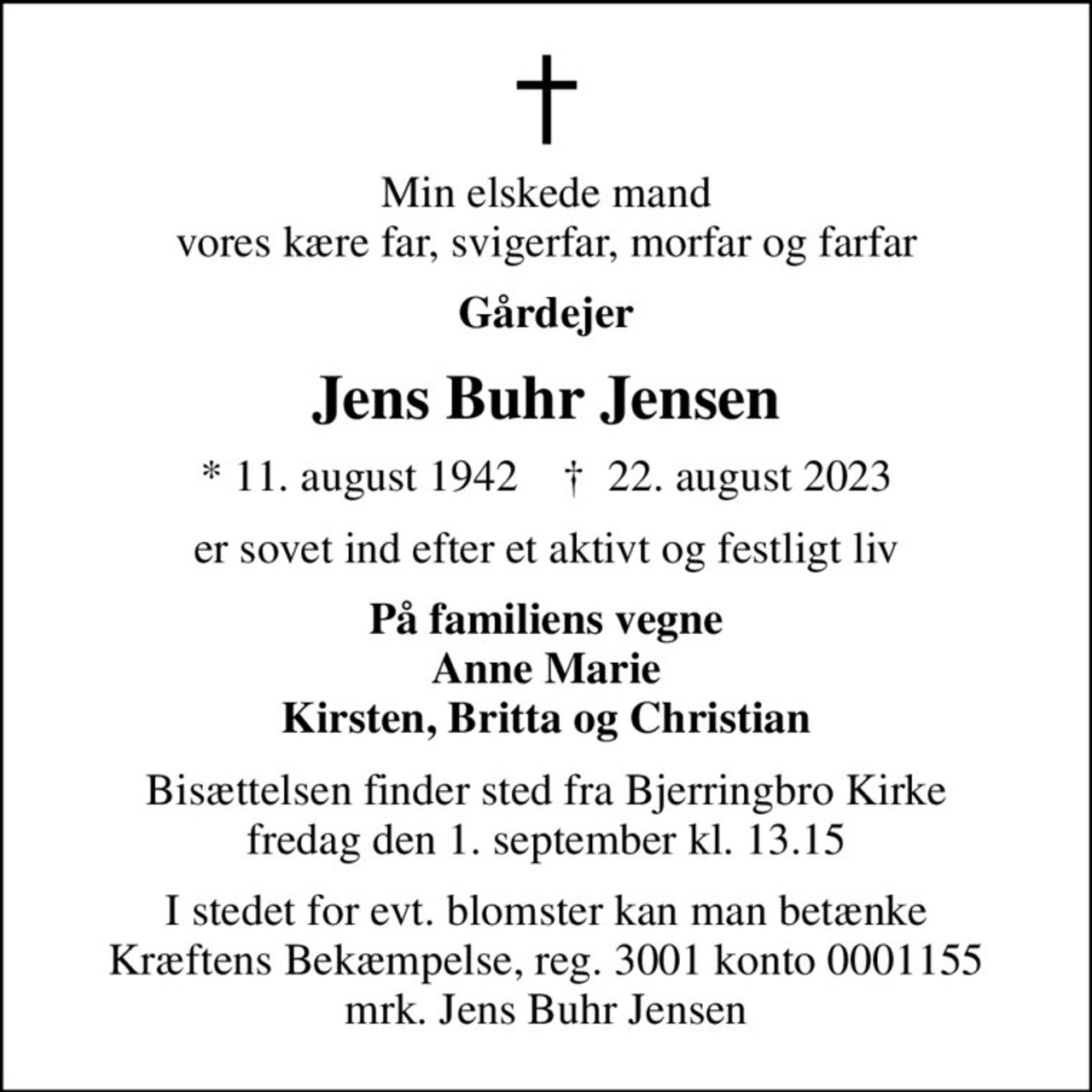 Min elskede mand vores kære far, svigerfar, morfar og farfar
Gårdejer
Jens Buhr Jensen
* 11. august 1942    ✝ 22. august 2023
er sovet ind efter et aktivt og festligt liv
På familiens vegne Anne Marie Kirsten, Britta og Christian
Bisættelsen finder sted fra Bjerringbro Kirke  fredag den 1. september kl. 13.15 
I stedet for evt. blomster kan man betænke
					Kræftens Bekæmpelse reg.3001konto0001155mrk. Jens Buhr
					Jensen